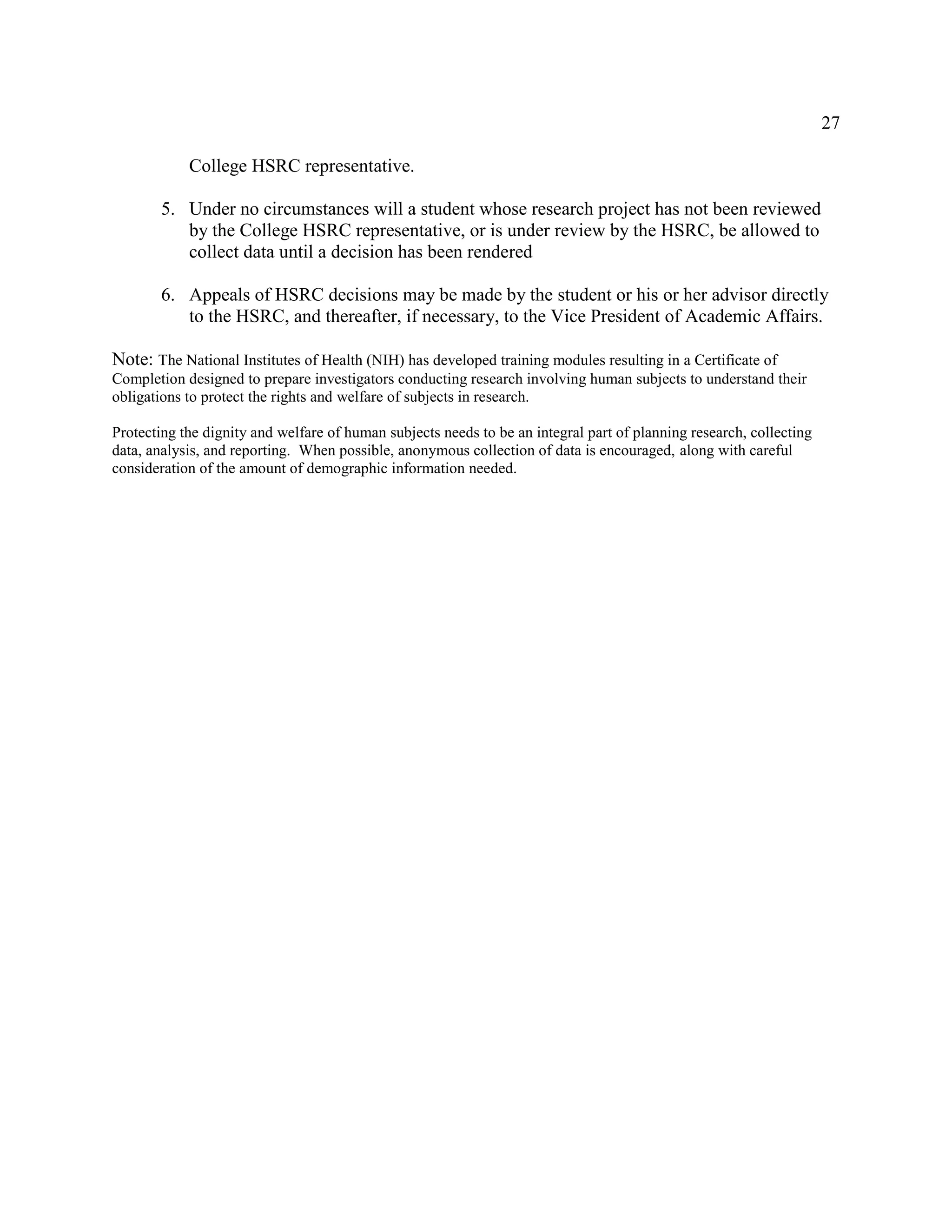 27
College HSRC representative.
5. Under no circumstances will a student whose research project has not been reviewed
by the College HSRC representative, or is under review by the HSRC, be allowed to
collect data until a decision has been rendered
6. Appeals of HSRC decisions may be made by the student or his or her advisor directly
to the HSRC, and thereafter, if necessary, to the Vice President of Academic Affairs.
Note: The National Institutes of Health (NIH) has developed training modules resulting in a Certificate of
Completion designed to prepare investigators conducting research involving human subjects to understand their
obligations to protect the rights and welfare of subjects in research.
Protecting the dignity and welfare of human subjects needs to be an integral part of planning research, collecting
data, analysis, and reporting. When possible, anonymous collection of data is encouraged, along with careful
consideration of the amount of demographic information needed.
 