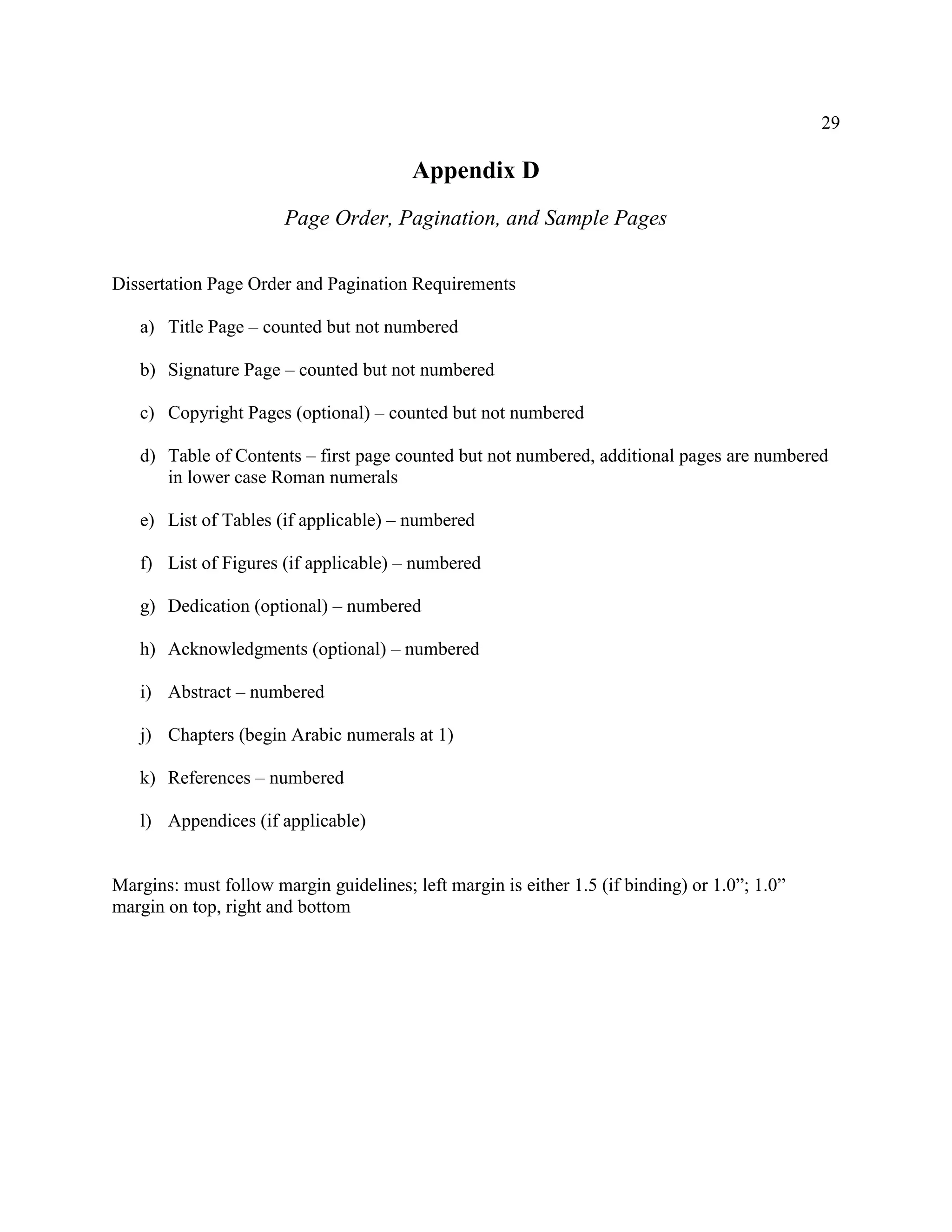 29
Appendix D
Page Order, Pagination, and Sample Pages
Dissertation Page Order and Pagination Requirements
a) Title Page – counted but not numbered
b) Signature Page – counted but not numbered
c) Copyright Pages (optional) – counted but not numbered
d) Table of Contents – first page counted but not numbered, additional pages are numbered
in lower case Roman numerals
e) List of Tables (if applicable) – numbered
f) List of Figures (if applicable) – numbered
g) Dedication (optional) – numbered
h) Acknowledgments (optional) – numbered
i) Abstract – numbered
j) Chapters (begin Arabic numerals at 1)
k) References – numbered
l) Appendices (if applicable)
Margins: must follow margin guidelines; left margin is either 1.5 (if binding) or 1.0”; 1.0”
margin on top, right and bottom
 