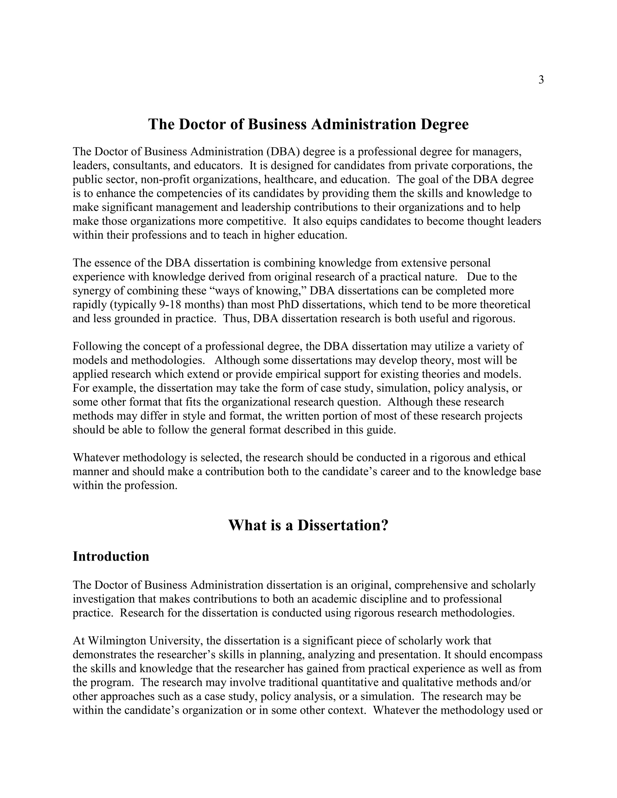 3
The Doctor of Business Administration Degree
The Doctor of Business Administration (DBA) degree is a professional degree for managers,
leaders, consultants, and educators. It is designed for candidates from private corporations, the
public sector, non-profit organizations, healthcare, and education. The goal of the DBA degree
is to enhance the competencies of its candidates by providing them the skills and knowledge to
make significant management and leadership contributions to their organizations and to help
make those organizations more competitive. It also equips candidates to become thought leaders
within their professions and to teach in higher education.
The essence of the DBA dissertation is combining knowledge from extensive personal
experience with knowledge derived from original research of a practical nature. Due to the
synergy of combining these “ways of knowing,” DBA dissertations can be completed more
rapidly (typically 9-18 months) than most PhD dissertations, which tend to be more theoretical
and less grounded in practice. Thus, DBA dissertation research is both useful and rigorous.
Following the concept of a professional degree, the DBA dissertation may utilize a variety of
models and methodologies. Although some dissertations may develop theory, most will be
applied research which extend or provide empirical support for existing theories and models.
For example, the dissertation may take the form of case study, simulation, policy analysis, or
some other format that fits the organizational research question. Although these research
methods may differ in style and format, the written portion of most of these research projects
should be able to follow the general format described in this guide.
Whatever methodology is selected, the research should be conducted in a rigorous and ethical
manner and should make a contribution both to the candidate’s career and to the knowledge base
within the profession.
What is a Dissertation?
Introduction
The Doctor of Business Administration dissertation is an original, comprehensive and scholarly
investigation that makes contributions to both an academic discipline and to professional
practice. Research for the dissertation is conducted using rigorous research methodologies.
At Wilmington University, the dissertation is a significant piece of scholarly work that
demonstrates the researcher’s skills in planning, analyzing and presentation. It should encompass
the skills and knowledge that the researcher has gained from practical experience as well as from
the program. The research may involve traditional quantitative and qualitative methods and/or
other approaches such as a case study, policy analysis, or a simulation. The research may be
within the candidate’s organization or in some other context. Whatever the methodology used or
 