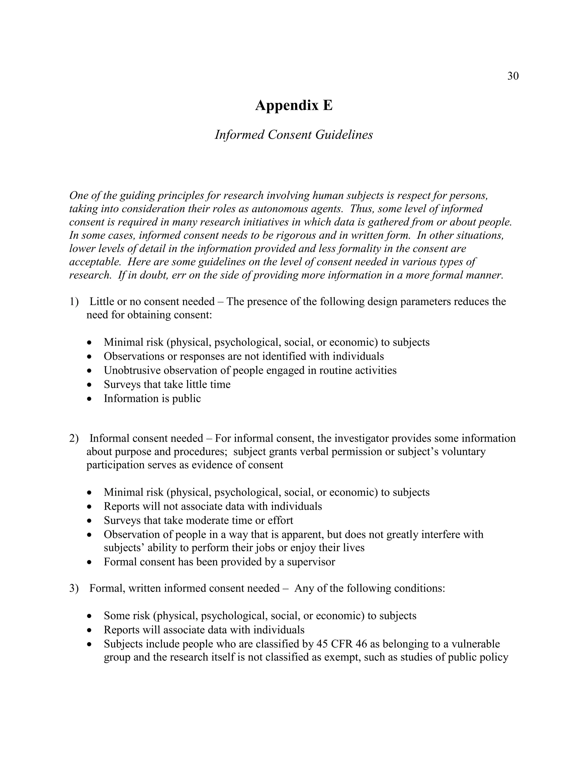 30
Appendix E
Informed Consent Guidelines
One of the guiding principles for research involving human subjects is respect for persons,
taking into consideration their roles as autonomous agents. Thus, some level of informed
consent is required in many research initiatives in which data is gathered from or about people.
In some cases, informed consent needs to be rigorous and in written form. In other situations,
lower levels of detail in the information provided and less formality in the consent are
acceptable. Here are some guidelines on the level of consent needed in various types of
research. If in doubt, err on the side of providing more information in a more formal manner.
1) Little or no consent needed – The presence of the following design parameters reduces the
need for obtaining consent:
 Minimal risk (physical, psychological, social, or economic) to subjects
 Observations or responses are not identified with individuals
 Unobtrusive observation of people engaged in routine activities
 Surveys that take little time
 Information is public
2) Informal consent needed – For informal consent, the investigator provides some information
about purpose and procedures; subject grants verbal permission or subject’s voluntary
participation serves as evidence of consent
 Minimal risk (physical, psychological, social, or economic) to subjects
 Reports will not associate data with individuals
 Surveys that take moderate time or effort
 Observation of people in a way that is apparent, but does not greatly interfere with
subjects’ ability to perform their jobs or enjoy their lives
 Formal consent has been provided by a supervisor
3) Formal, written informed consent needed – Any of the following conditions:
 Some risk (physical, psychological, social, or economic) to subjects
 Reports will associate data with individuals
 Subjects include people who are classified by 45 CFR 46 as belonging to a vulnerable
group and the research itself is not classified as exempt, such as studies of public policy
 
