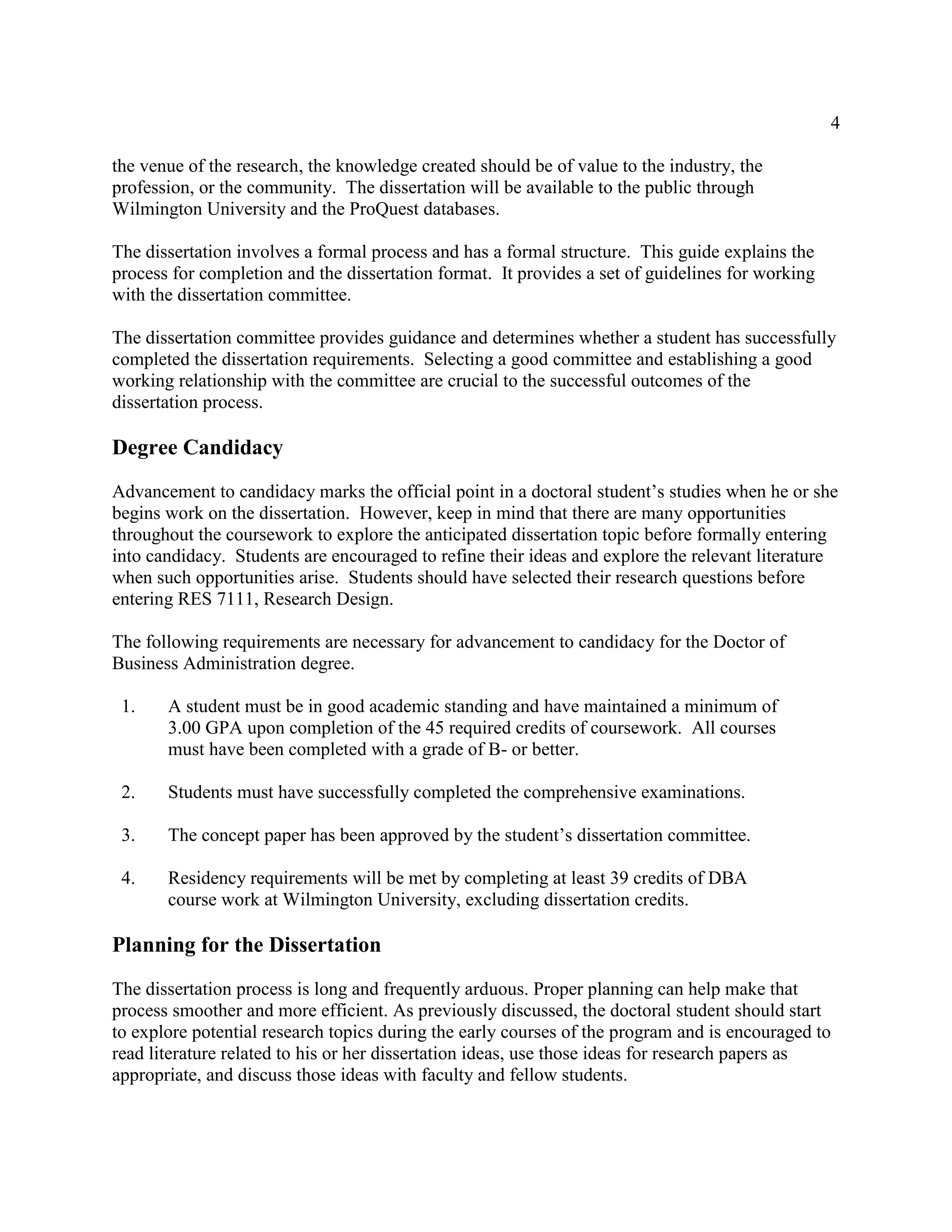 4
the venue of the research, the knowledge created should be of value to the industry, the
profession, or the community. The dissertation will be available to the public through
Wilmington University and the ProQuest databases.
The dissertation involves a formal process and has a formal structure. This guide explains the
process for completion and the dissertation format. It provides a set of guidelines for working
with the dissertation committee.
The dissertation committee provides guidance and determines whether a student has successfully
completed the dissertation requirements. Selecting a good committee and establishing a good
working relationship with the committee are crucial to the successful outcomes of the
dissertation process.
Degree Candidacy
Advancement to candidacy marks the official point in a doctoral student’s studies when he or she
begins work on the dissertation. However, keep in mind that there are many opportunities
throughout the coursework to explore the anticipated dissertation topic before formally entering
into candidacy. Students are encouraged to refine their ideas and explore the relevant literature
when such opportunities arise. Students should have selected their research questions before
entering RES 7111, Research Design.
The following requirements are necessary for advancement to candidacy for the Doctor of
Business Administration degree.
1. A student must be in good academic standing and have maintained a minimum of
3.00 GPA upon completion of the 45 required credits of coursework. All courses
must have been completed with a grade of B- or better.
2. Students must have successfully completed the comprehensive examinations.
3. The concept paper has been approved by the student’s dissertation committee.
4. Residency requirements will be met by completing at least 39 credits of DBA
course work at Wilmington University, excluding dissertation credits.
Planning for the Dissertation
The dissertation process is long and frequently arduous. Proper planning can help make that
process smoother and more efficient. As previously discussed, the doctoral student should start
to explore potential research topics during the early courses of the program and is encouraged to
read literature related to his or her dissertation ideas, use those ideas for research papers as
appropriate, and discuss those ideas with faculty and fellow students.
 