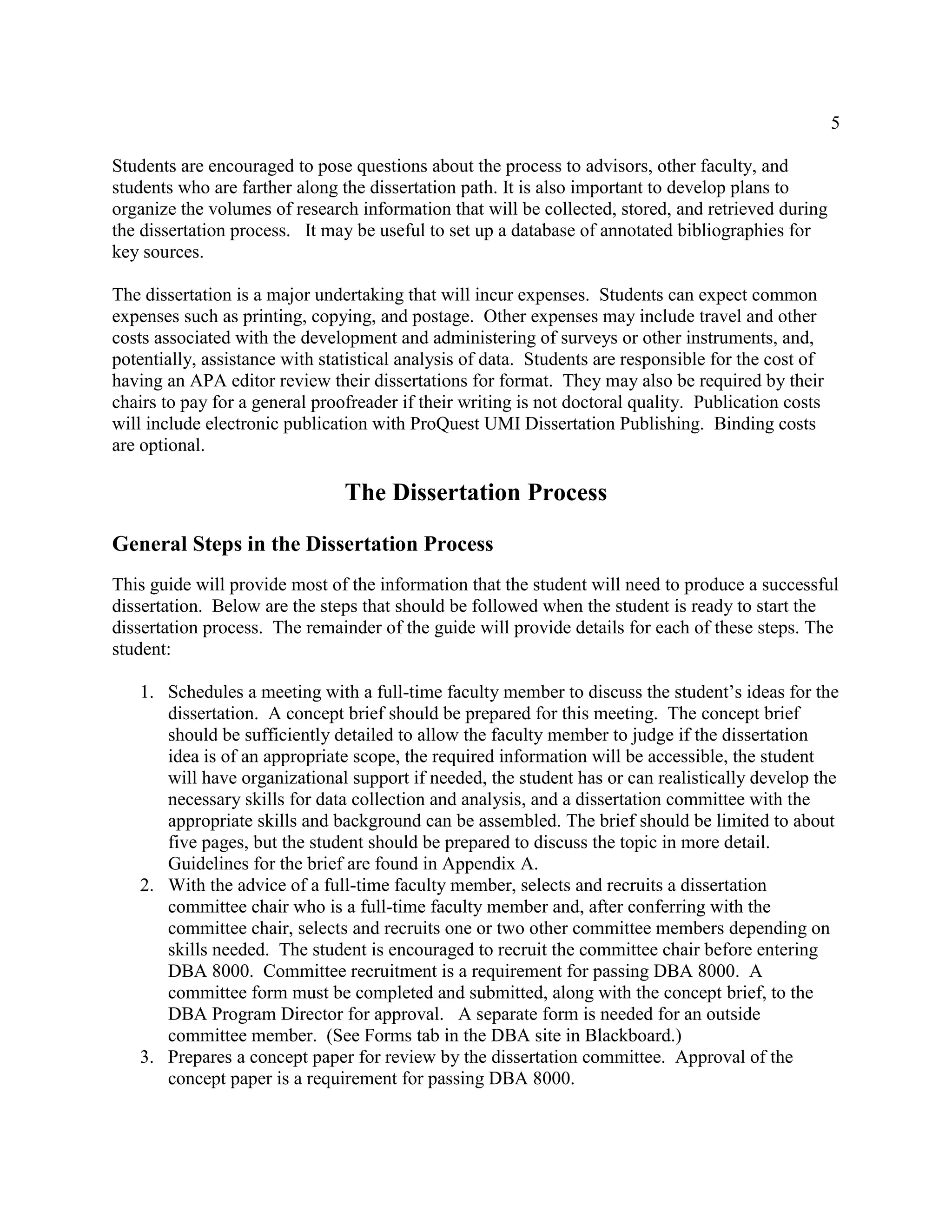 5
Students are encouraged to pose questions about the process to advisors, other faculty, and
students who are farther along the dissertation path. It is also important to develop plans to
organize the volumes of research information that will be collected, stored, and retrieved during
the dissertation process. It may be useful to set up a database of annotated bibliographies for
key sources.
The dissertation is a major undertaking that will incur expenses. Students can expect common
expenses such as printing, copying, and postage. Other expenses may include travel and other
costs associated with the development and administering of surveys or other instruments, and,
potentially, assistance with statistical analysis of data. Students are responsible for the cost of
having an APA editor review their dissertations for format. They may also be required by their
chairs to pay for a general proofreader if their writing is not doctoral quality. Publication costs
will include electronic publication with ProQuest UMI Dissertation Publishing. Binding costs
are optional.
The Dissertation Process
General Steps in the Dissertation Process
This guide will provide most of the information that the student will need to produce a successful
dissertation. Below are the steps that should be followed when the student is ready to start the
dissertation process. The remainder of the guide will provide details for each of these steps. The
student:
1. Schedules a meeting with a full-time faculty member to discuss the student’s ideas for the
dissertation. A concept brief should be prepared for this meeting. The concept brief
should be sufficiently detailed to allow the faculty member to judge if the dissertation
idea is of an appropriate scope, the required information will be accessible, the student
will have organizational support if needed, the student has or can realistically develop the
necessary skills for data collection and analysis, and a dissertation committee with the
appropriate skills and background can be assembled. The brief should be limited to about
five pages, but the student should be prepared to discuss the topic in more detail.
Guidelines for the brief are found in Appendix A.
2. With the advice of a full-time faculty member, selects and recruits a dissertation
committee chair who is a full-time faculty member and, after conferring with the
committee chair, selects and recruits one or two other committee members depending on
skills needed. The student is encouraged to recruit the committee chair before entering
DBA 8000. Committee recruitment is a requirement for passing DBA 8000. A
committee form must be completed and submitted, along with the concept brief, to the
DBA Program Director for approval. A separate form is needed for an outside
committee member. (See Forms tab in the DBA site in Blackboard.)
3. Prepares a concept paper for review by the dissertation committee. Approval of the
concept paper is a requirement for passing DBA 8000.
 