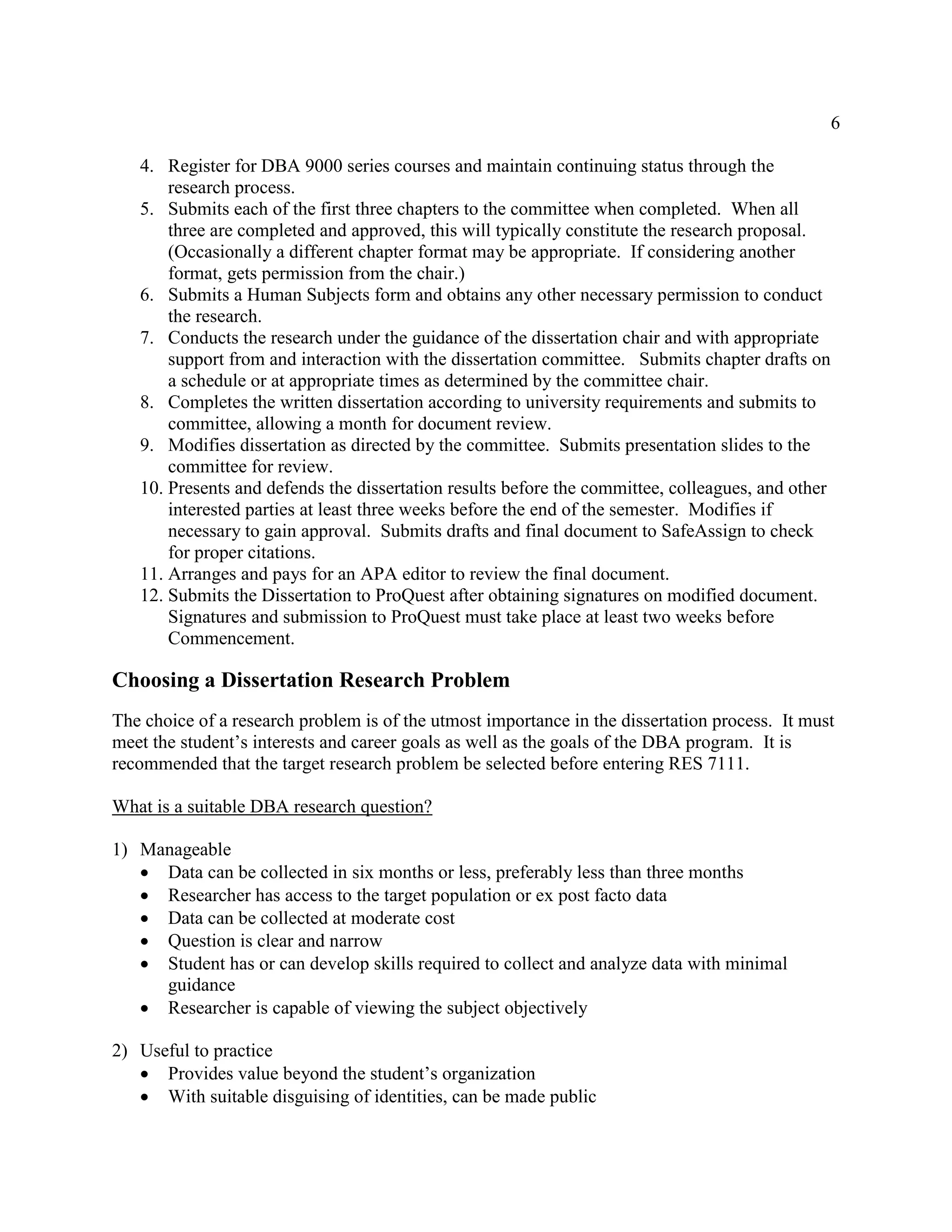 6
4. Register for DBA 9000 series courses and maintain continuing status through the
research process.
5. Submits each of the first three chapters to the committee when completed. When all
three are completed and approved, this will typically constitute the research proposal.
(Occasionally a different chapter format may be appropriate. If considering another
format, gets permission from the chair.)
6. Submits a Human Subjects form and obtains any other necessary permission to conduct
the research.
7. Conducts the research under the guidance of the dissertation chair and with appropriate
support from and interaction with the dissertation committee. Submits chapter drafts on
a schedule or at appropriate times as determined by the committee chair.
8. Completes the written dissertation according to university requirements and submits to
committee, allowing a month for document review.
9. Modifies dissertation as directed by the committee. Submits presentation slides to the
committee for review.
10. Presents and defends the dissertation results before the committee, colleagues, and other
interested parties at least three weeks before the end of the semester. Modifies if
necessary to gain approval. Submits drafts and final document to SafeAssign to check
for proper citations.
11. Arranges and pays for an APA editor to review the final document.
12. Submits the Dissertation to ProQuest after obtaining signatures on modified document.
Signatures and submission to ProQuest must take place at least two weeks before
Commencement.
Choosing a Dissertation Research Problem
The choice of a research problem is of the utmost importance in the dissertation process. It must
meet the student’s interests and career goals as well as the goals of the DBA program. It is
recommended that the target research problem be selected before entering RES 7111.
What is a suitable DBA research question?
1) Manageable
 Data can be collected in six months or less, preferably less than three months
 Researcher has access to the target population or ex post facto data
 Data can be collected at moderate cost
 Question is clear and narrow
 Student has or can develop skills required to collect and analyze data with minimal
guidance
 Researcher is capable of viewing the subject objectively
2) Useful to practice
 Provides value beyond the student’s organization
 With suitable disguising of identities, can be made public
 
