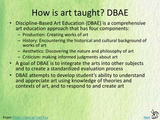 How is art taught? DBAE
• Discipline-Based Art Education (DBAE) is a comprehensive
art education approach that has four components:
– Production: Creating works of art
– History: Encountering the historical and cultural background of
works of art
– Aesthetics: Discovering the nature and philosophy of art
– Criticism: making informed judgments about art
• A goal of DBAE is to integrate the arts into other subjects
and to create a standardized evaluation process
• DBAE attempts to develop student’s ability to understand
and appreciate art using knowledge of theories and
contexts of art, and to respond to and create art
NextFrom https://goo.gl/ywCFsv
 