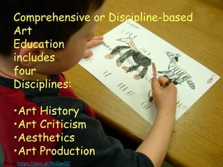 Comprehensive or Discipline-based
Art
Education
includes
four
Disciplines:
•Art History
•Art Criticism
•Aesthetics
•Art Production
From https://goo.gl/BzQwQC
 