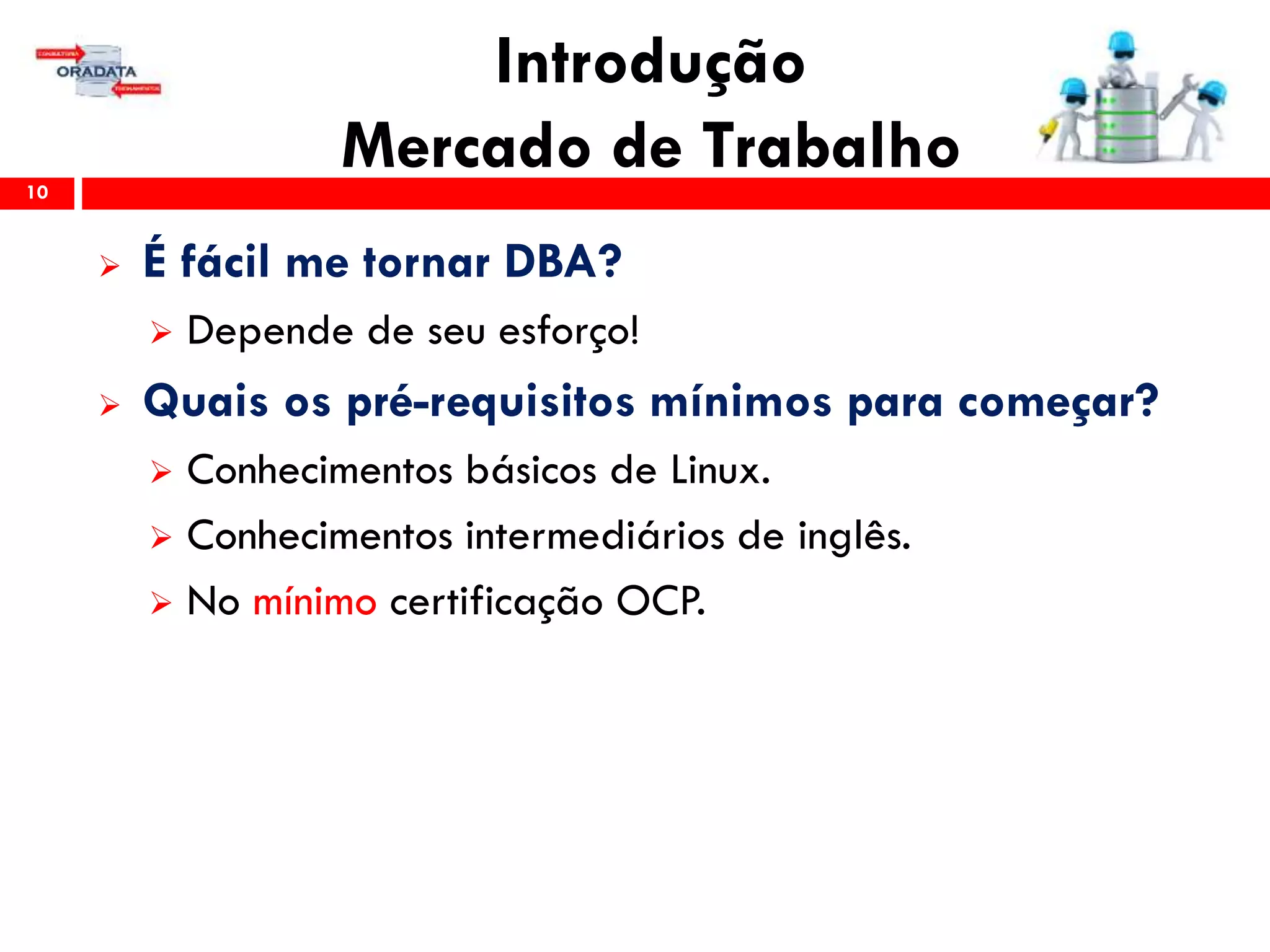 Introdução
Mercado de Trabalho10
 É fácil me tornar DBA?
 Depende de seu esforço!
 Quais os pré-requisitos mínimos para começar?
 Conhecimentos básicos de Linux.
 Conhecimentos intermediários de inglês.
 No mínimo certificação OCP.
 