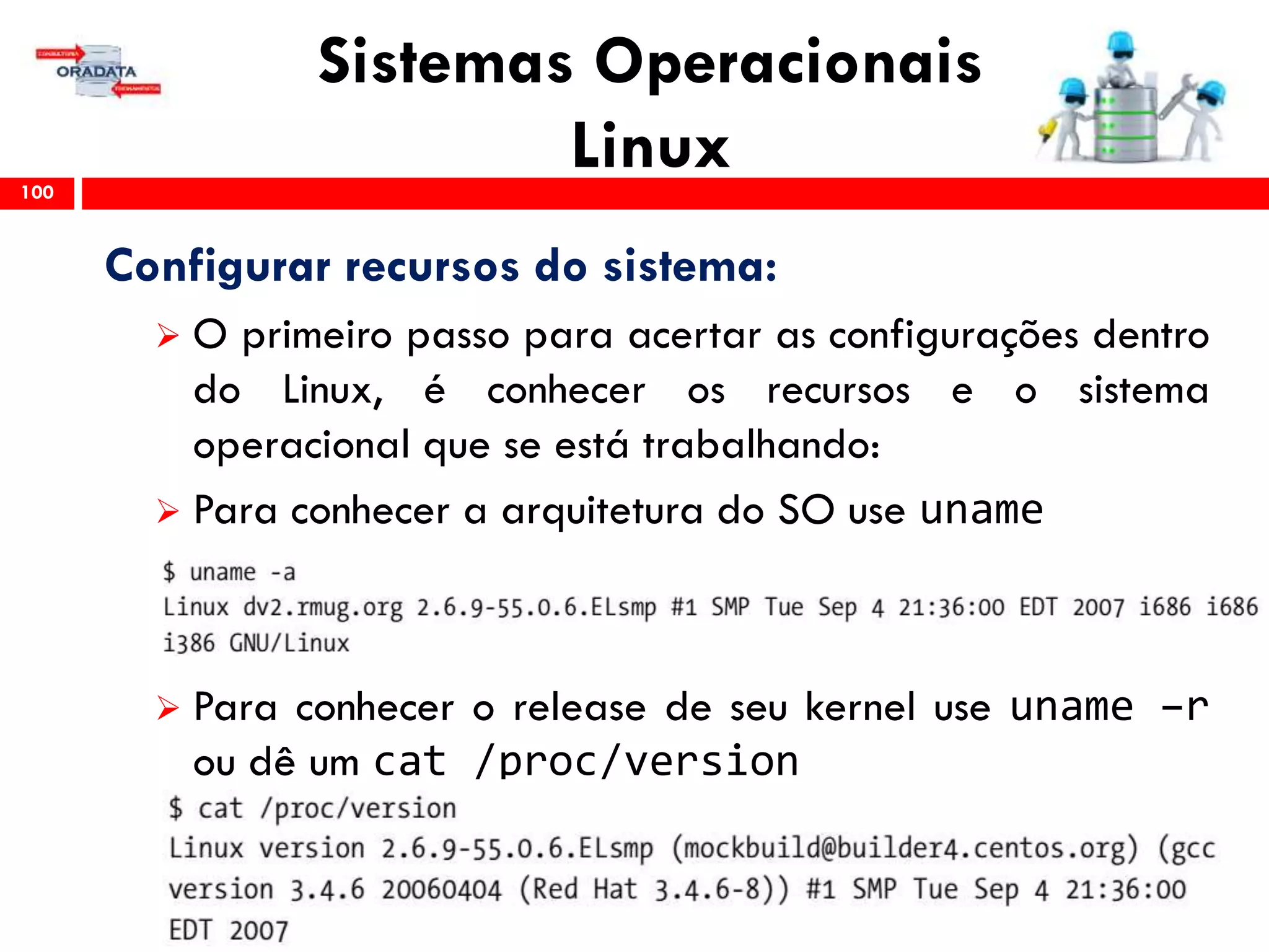 Sistemas Operacionais
Linux100
Configurar recursos do sistema:
 O primeiro passo para acertar as configurações dentro
do Linux, é conhecer os recursos e o sistema
operacional que se está trabalhando:
 Para conhecer a arquitetura do SO use uname
 Para conhecer o release de seu kernel use uname –r
ou dê um cat /proc/version
 