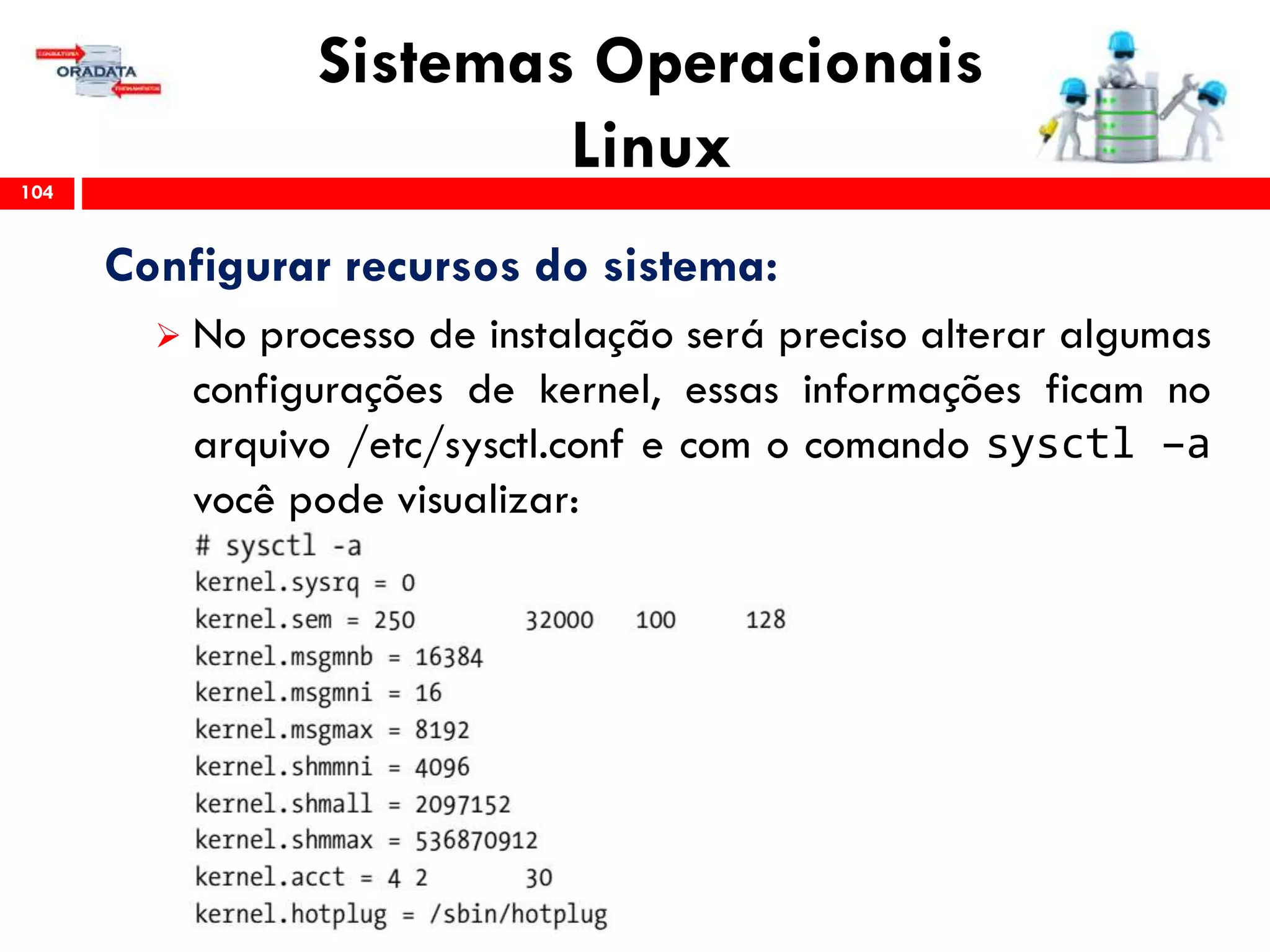 Sistemas Operacionais
Linux104
Configurar recursos do sistema:
 No processo de instalação será preciso alterar algumas
configurações de kernel, essas informações ficam no
arquivo /etc/sysctl.conf e com o comando sysctl –a
você pode visualizar:
 