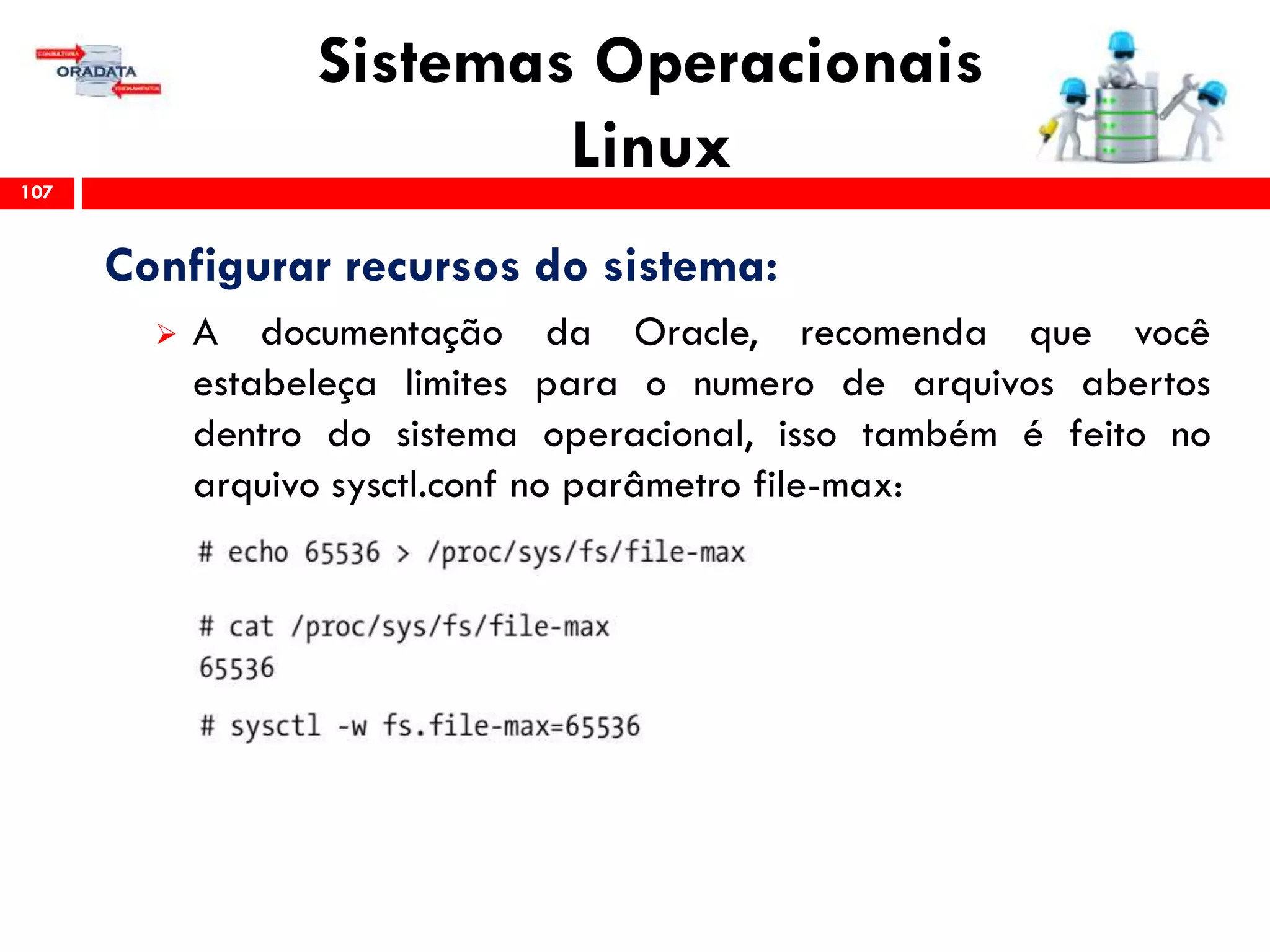 Sistemas Operacionais
Linux107
Configurar recursos do sistema:
 A documentação da Oracle, recomenda que você
estabeleça limites para o numero de arquivos abertos
dentro do sistema operacional, isso também é feito no
arquivo sysctl.conf no parâmetro file-max:
 