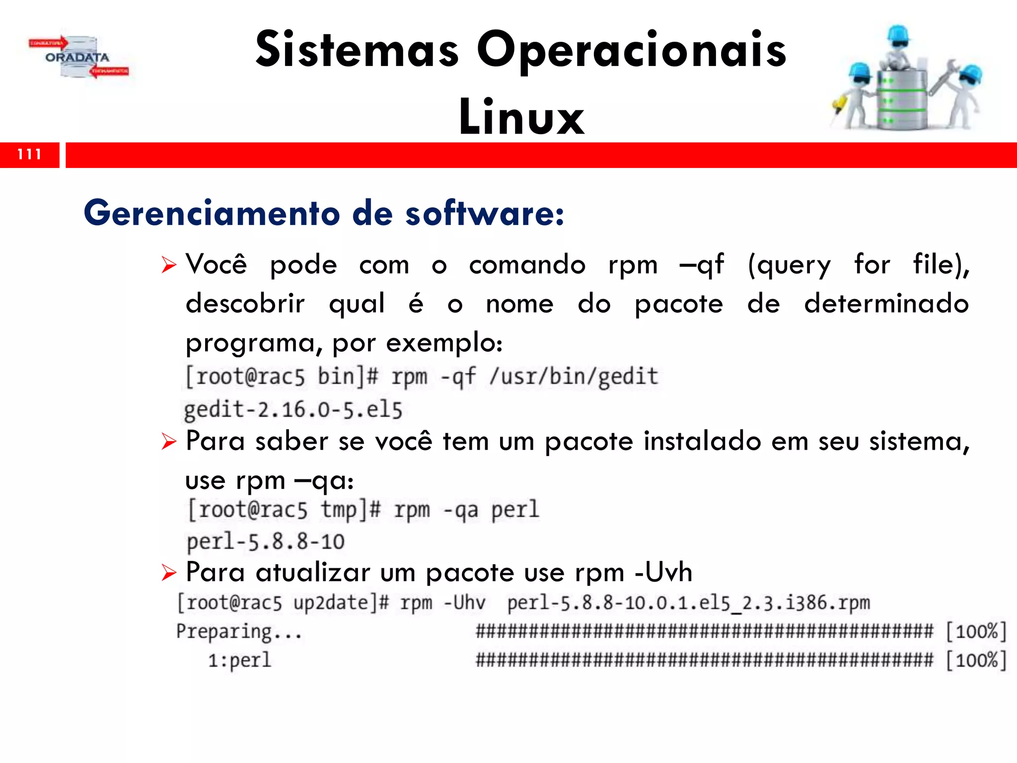 Sistemas Operacionais
Linux111
Gerenciamento de software:
 Você pode com o comando rpm –qf (query for file),
descobrir qual é o nome do pacote de determinado
programa, por exemplo:
 Para saber se você tem um pacote instalado em seu sistema,
use rpm –qa:
 Para atualizar um pacote use rpm -Uvh
 