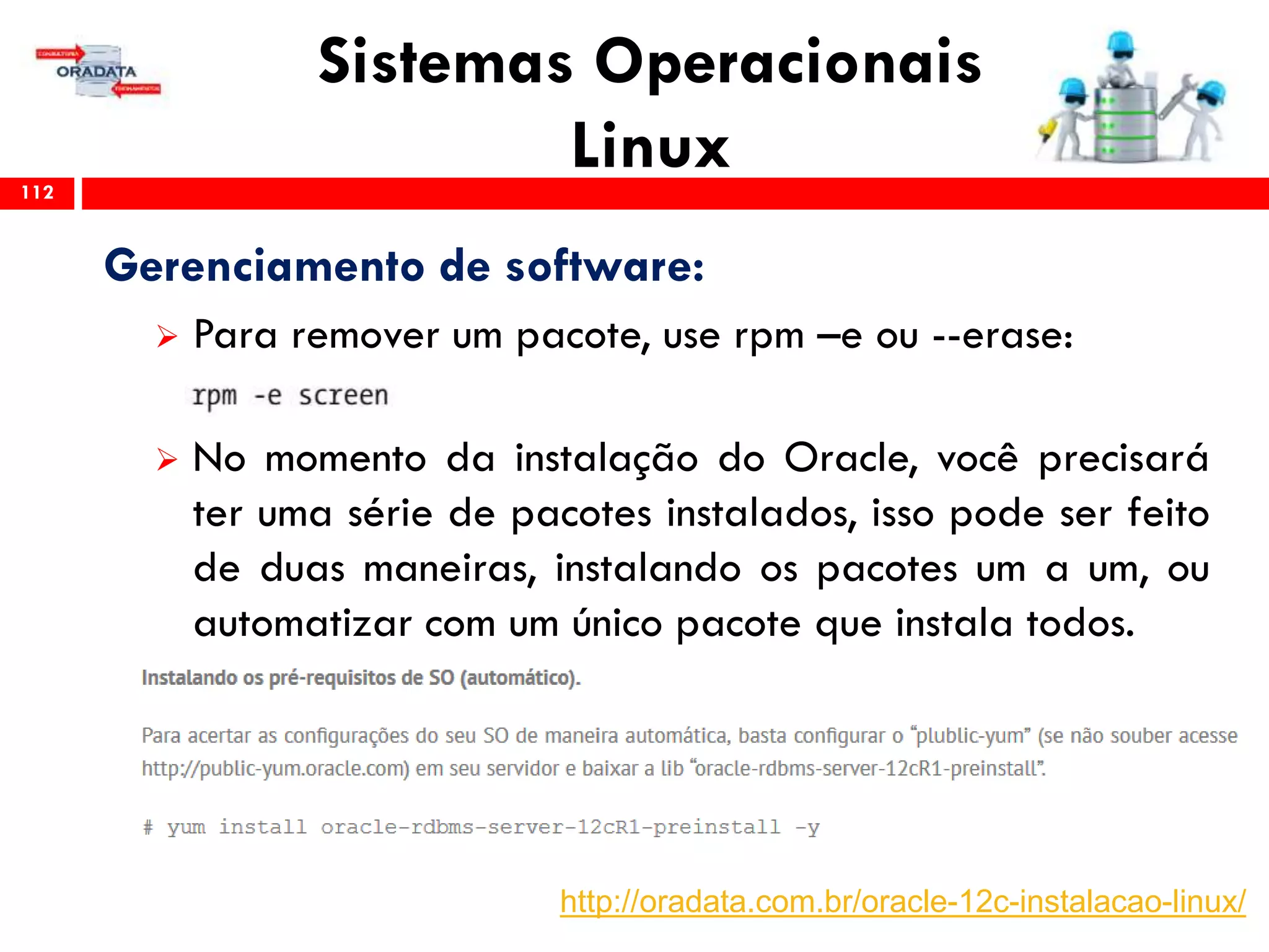 Sistemas Operacionais
Linux112
Gerenciamento de software:
 Para remover um pacote, use rpm –e ou --erase:
 No momento da instalação do Oracle, você precisará
ter uma série de pacotes instalados, isso pode ser feito
de duas maneiras, instalando os pacotes um a um, ou
automatizar com um único pacote que instala todos.
http://oradata.com.br/oracle-12c-instalacao-linux/
 
