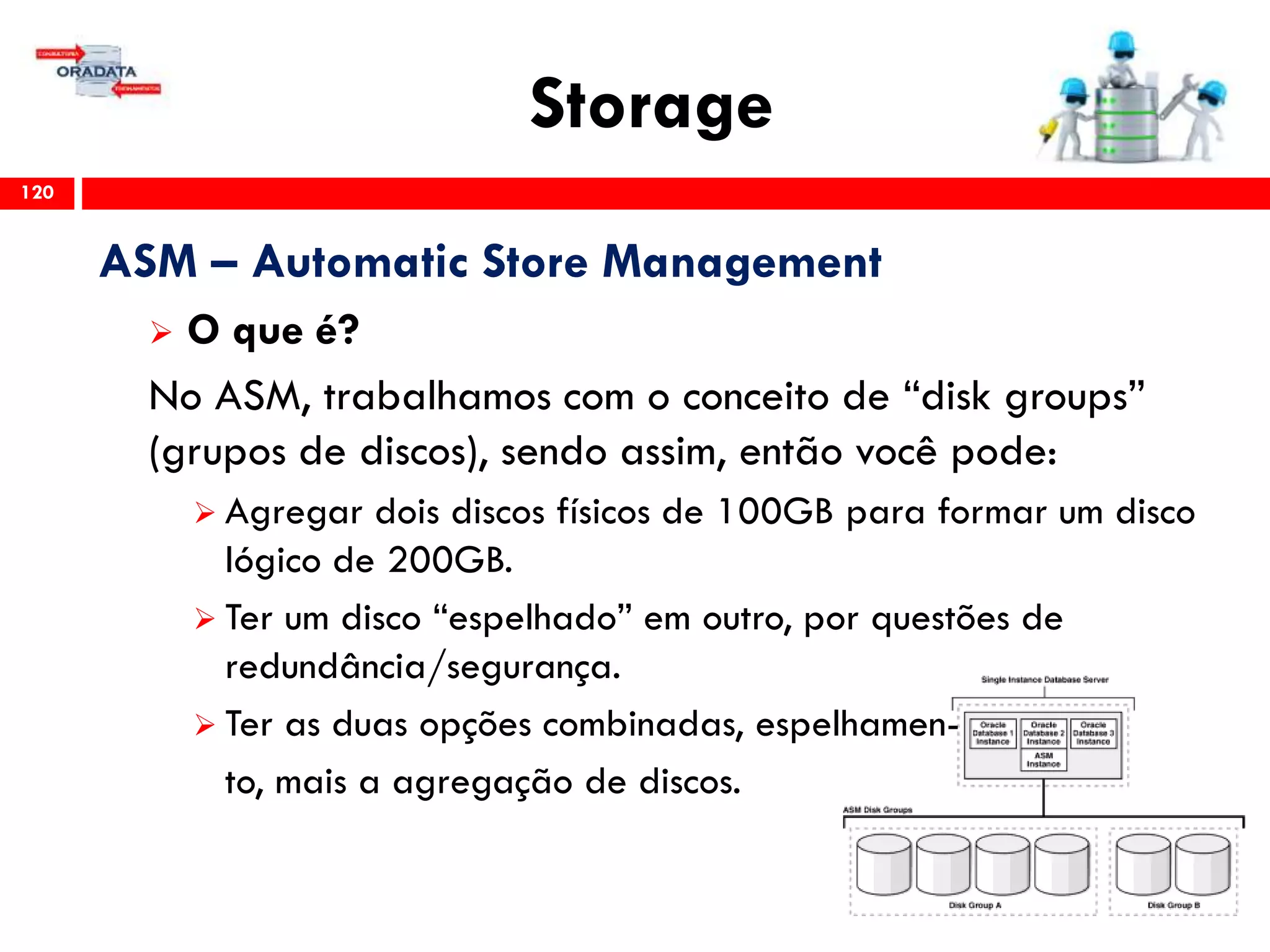 Storage
120
ASM – Automatic Store Management
 O que é?
No ASM, trabalhamos com o conceito de “disk groups”
(grupos de discos), sendo assim, então você pode:
 Agregar dois discos físicos de 100GB para formar um disco
lógico de 200GB.
 Ter um disco “espelhado” em outro, por questões de
redundância/segurança.
 Ter as duas opções combinadas, espelhamen-
to, mais a agregação de discos.
 