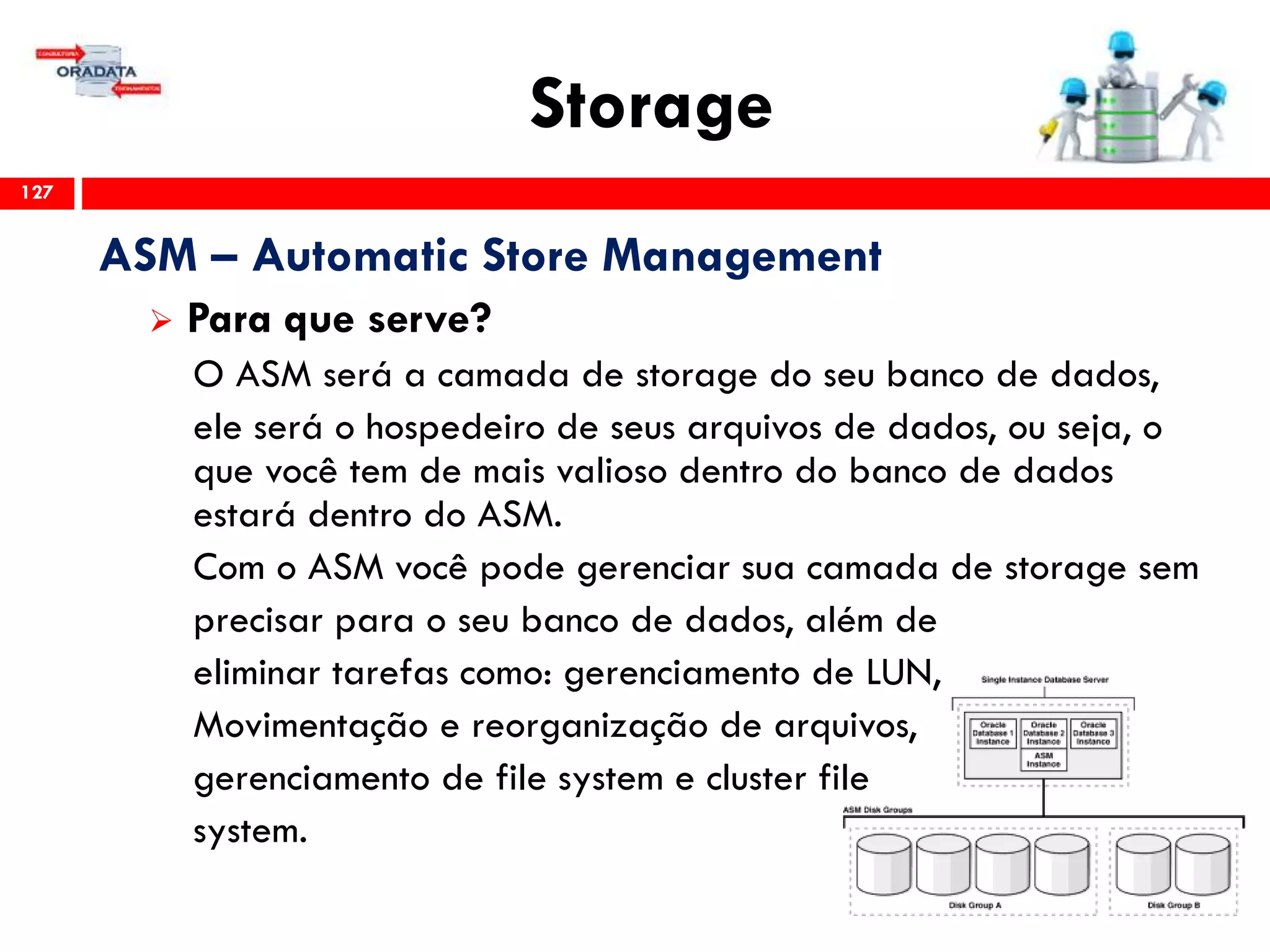 Storage
127
ASM – Automatic Store Management
 Para que serve?
O ASM será a camada de storage do seu banco de dados,
ele será o hospedeiro de seus arquivos de dados, ou seja, o
que você tem de mais valioso dentro do banco de dados
estará dentro do ASM.
Com o ASM você pode gerenciar sua camada de storage sem
precisar para o seu banco de dados, além de
eliminar tarefas como: gerenciamento de LUN,
Movimentação e reorganização de arquivos,
gerenciamento de file system e cluster file
system.
 