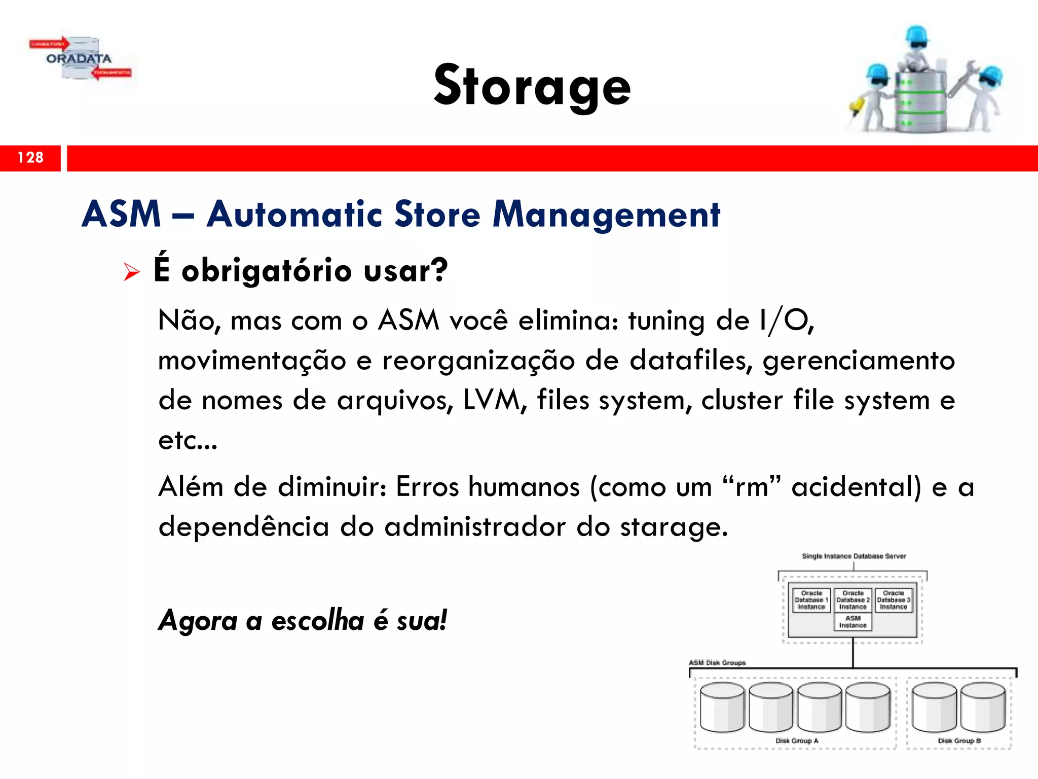 Storage
128
ASM – Automatic Store Management
 É obrigatório usar?
Não, mas com o ASM você elimina: tuning de I/O,
movimentação e reorganização de datafiles, gerenciamento
de nomes de arquivos, LVM, files system, cluster file system e
etc...
Além de diminuir: Erros humanos (como um “rm” acidental) e a
dependência do administrador do starage.
Agora a escolha é sua!
 