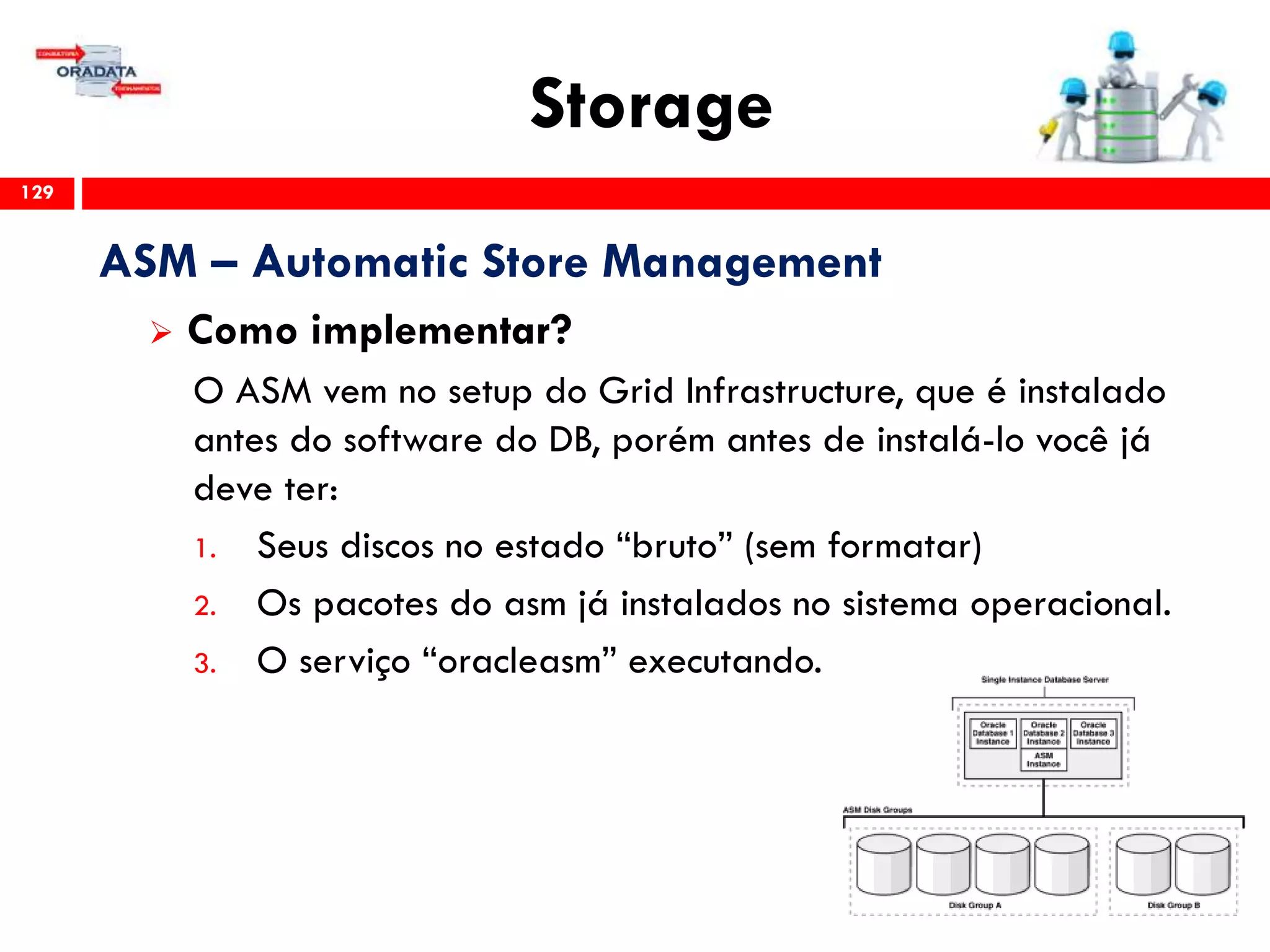 Storage
129
ASM – Automatic Store Management
 Como implementar?
O ASM vem no setup do Grid Infrastructure, que é instalado
antes do software do DB, porém antes de instalá-lo você já
deve ter:
1. Seus discos no estado “bruto” (sem formatar)
2. Os pacotes do asm já instalados no sistema operacional.
3. O serviço “oracleasm” executando.
 