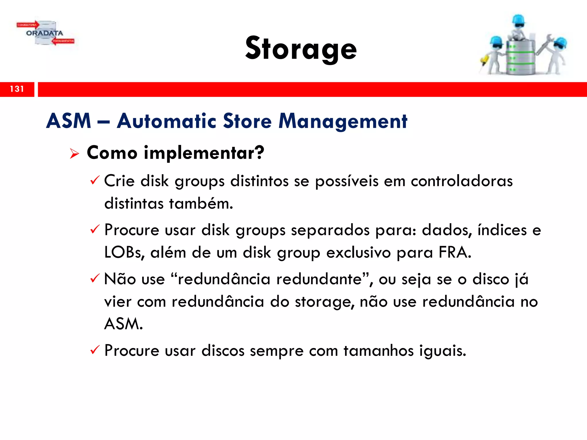 Storage
131
ASM – Automatic Store Management
 Como implementar?
 Crie disk groups distintos se possíveis em controladoras
distintas também.
 Procure usar disk groups separados para: dados, índices e
LOBs, além de um disk group exclusivo para FRA.
 Não use “redundância redundante”, ou seja se o disco já
vier com redundância do storage, não use redundância no
ASM.
 Procure usar discos sempre com tamanhos iguais.
 