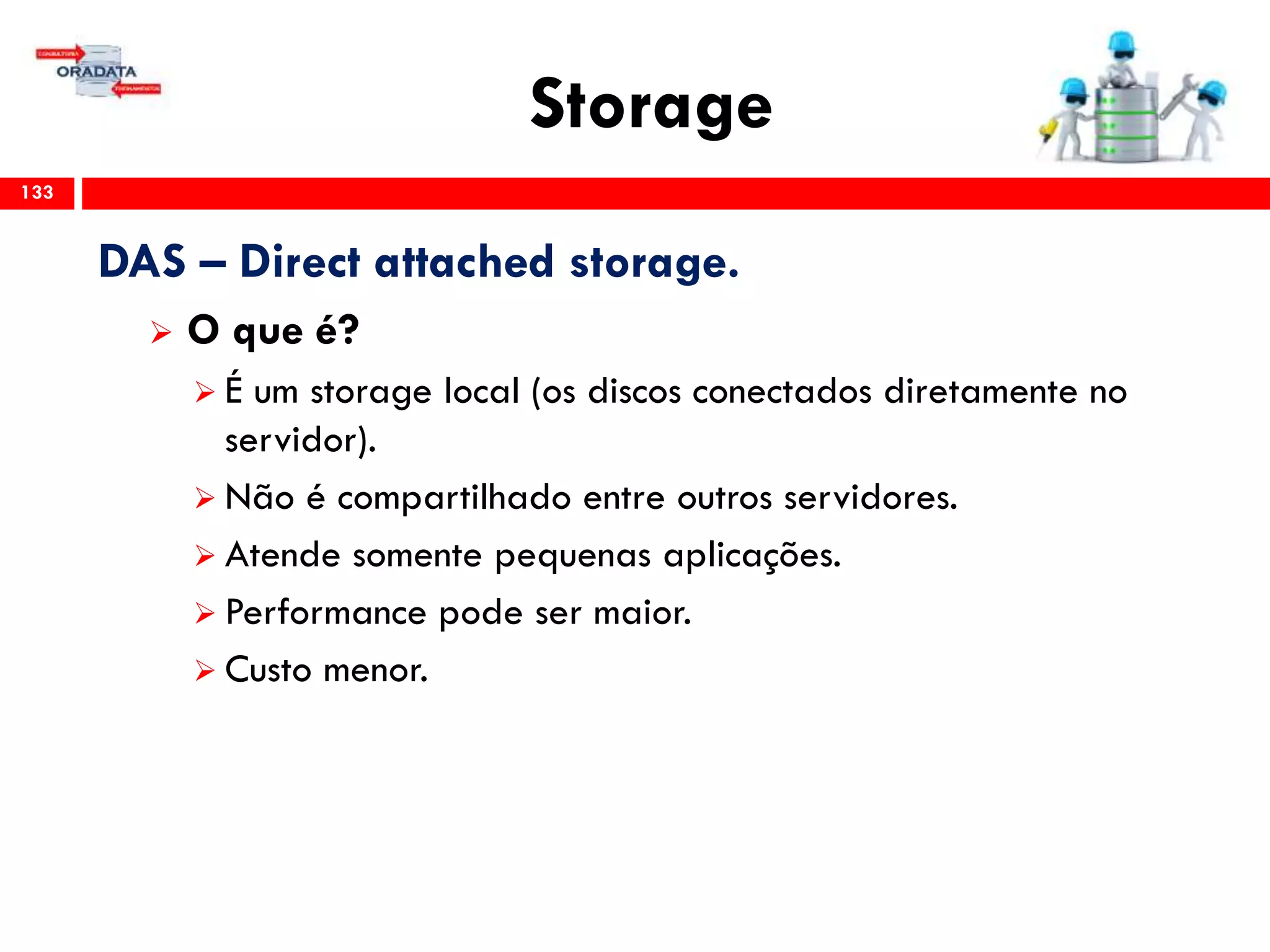 Storage
133
DAS – Direct attached storage.
 O que é?
 É um storage local (os discos conectados diretamente no
servidor).
 Não é compartilhado entre outros servidores.
 Atende somente pequenas aplicações.
 Performance pode ser maior.
 Custo menor.
 