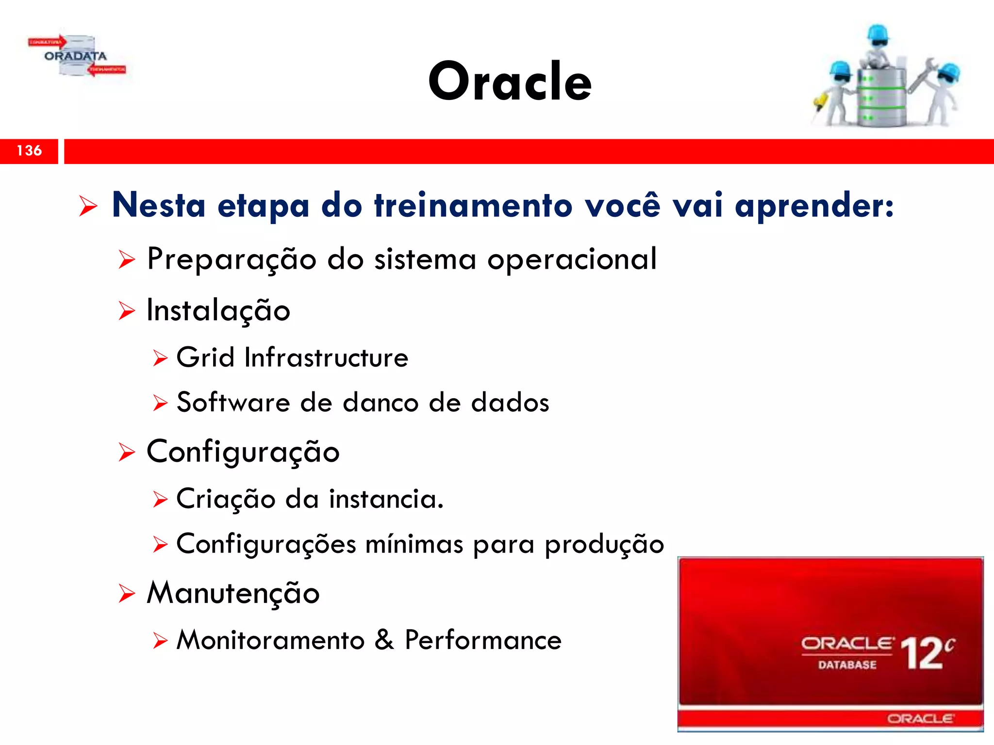 Oracle
136
 Nesta etapa do treinamento você vai aprender:
 Preparação do sistema operacional
 Instalação
 Grid Infrastructure
 Software de danco de dados
 Configuração
 Criação da instancia.
 Configurações mínimas para produção
 Manutenção
 Monitoramento & Performance
 