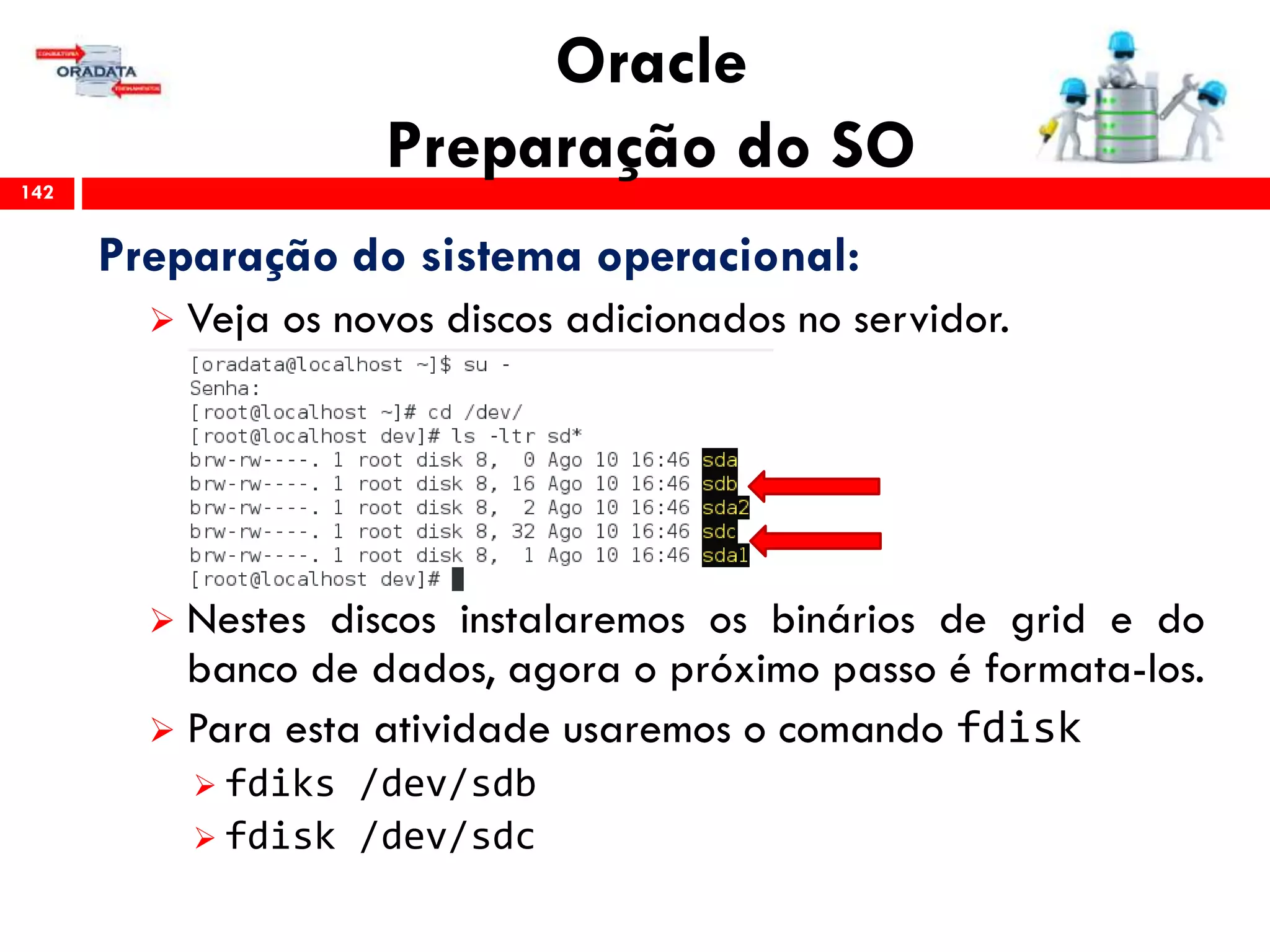 Oracle
Preparação do SO142
Preparação do sistema operacional:
 Veja os novos discos adicionados no servidor.
 Nestes discos instalaremos os binários de grid e do
banco de dados, agora o próximo passo é formata-los.
 Para esta atividade usaremos o comando fdisk
 fdiks /dev/sdb
 fdisk /dev/sdc
 