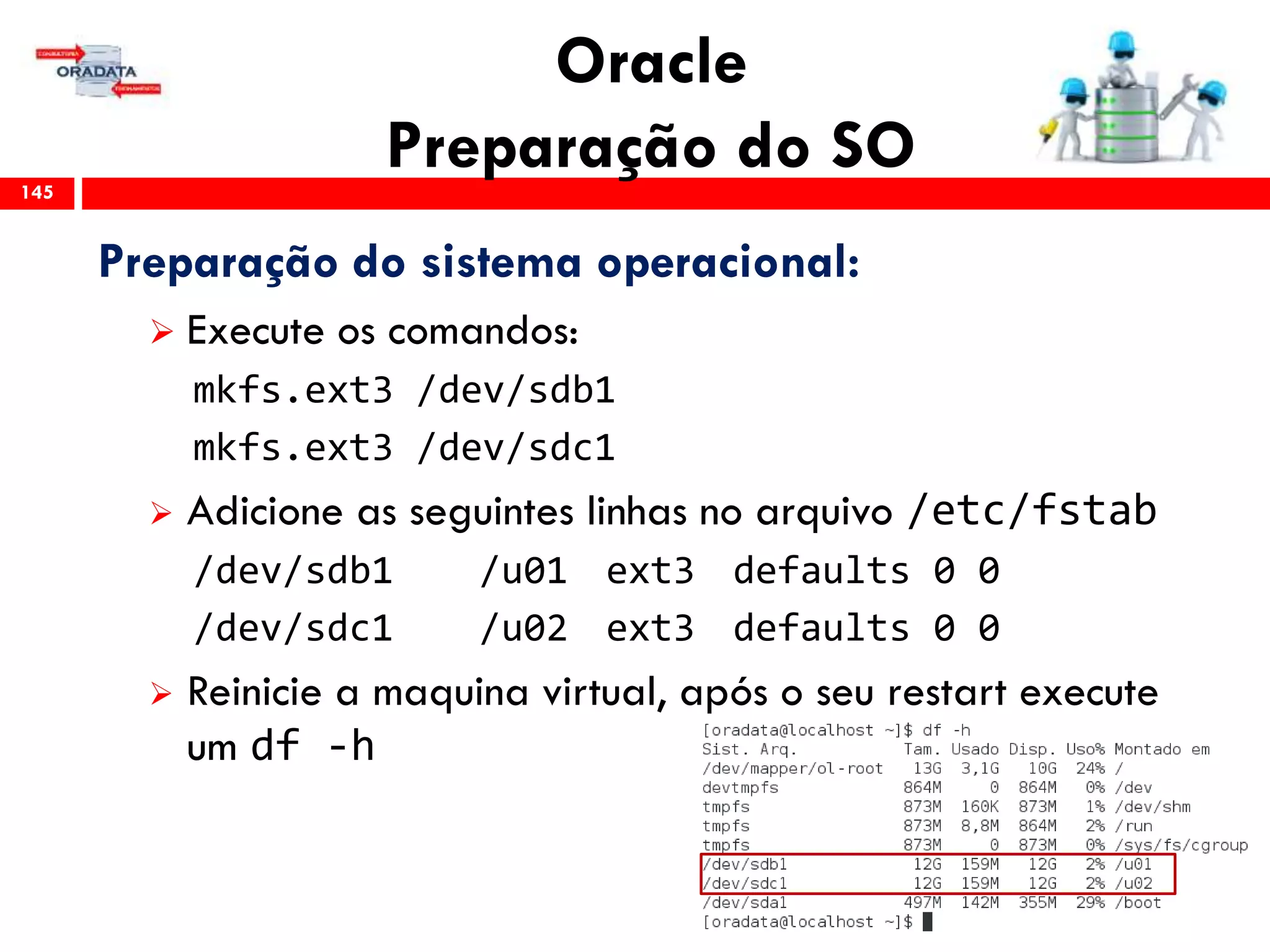 Oracle
Preparação do SO145
Preparação do sistema operacional:
 Execute os comandos:
mkfs.ext3 /dev/sdb1
mkfs.ext3 /dev/sdc1
 Adicione as seguintes linhas no arquivo /etc/fstab
/dev/sdb1 /u01 ext3 defaults 0 0
/dev/sdc1 /u02 ext3 defaults 0 0
 Reinicie a maquina virtual, após o seu restart execute
um df -h
 
