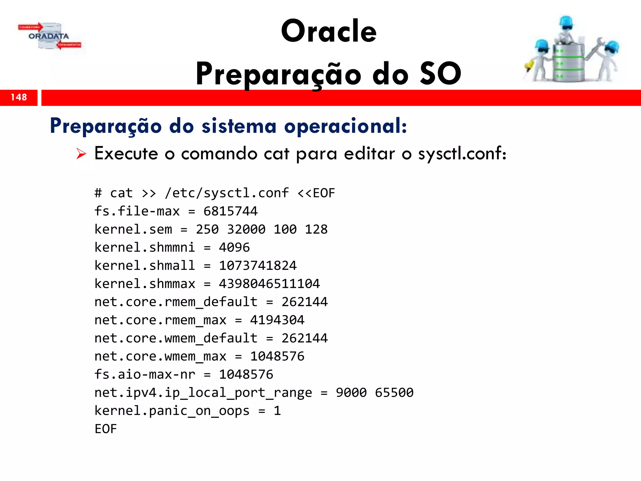 Oracle
Preparação do SO148
Preparação do sistema operacional:
 Execute o comando cat para editar o sysctl.conf:
# cat >> /etc/sysctl.conf <<EOF
fs.file-max = 6815744
kernel.sem = 250 32000 100 128
kernel.shmmni = 4096
kernel.shmall = 1073741824
kernel.shmmax = 4398046511104
net.core.rmem_default = 262144
net.core.rmem_max = 4194304
net.core.wmem_default = 262144
net.core.wmem_max = 1048576
fs.aio-max-nr = 1048576
net.ipv4.ip_local_port_range = 9000 65500
kernel.panic_on_oops = 1
EOF
 