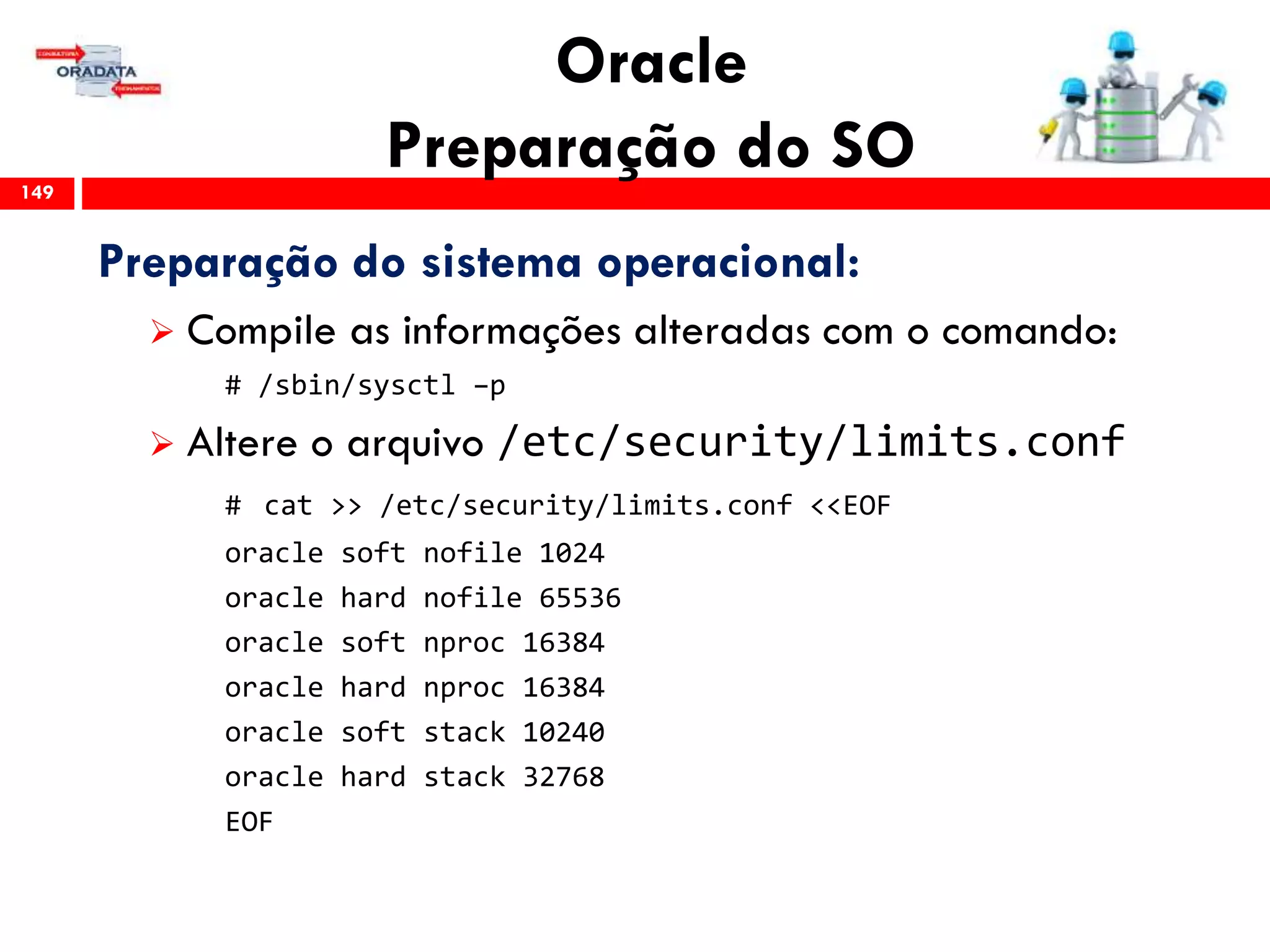 Oracle
Preparação do SO149
Preparação do sistema operacional:
 Compile as informações alteradas com o comando:
# /sbin/sysctl –p
 Altere o arquivo /etc/security/limits.conf
# cat >> /etc/security/limits.conf <<EOF
oracle soft nofile 1024
oracle hard nofile 65536
oracle soft nproc 16384
oracle hard nproc 16384
oracle soft stack 10240
oracle hard stack 32768
EOF
 
