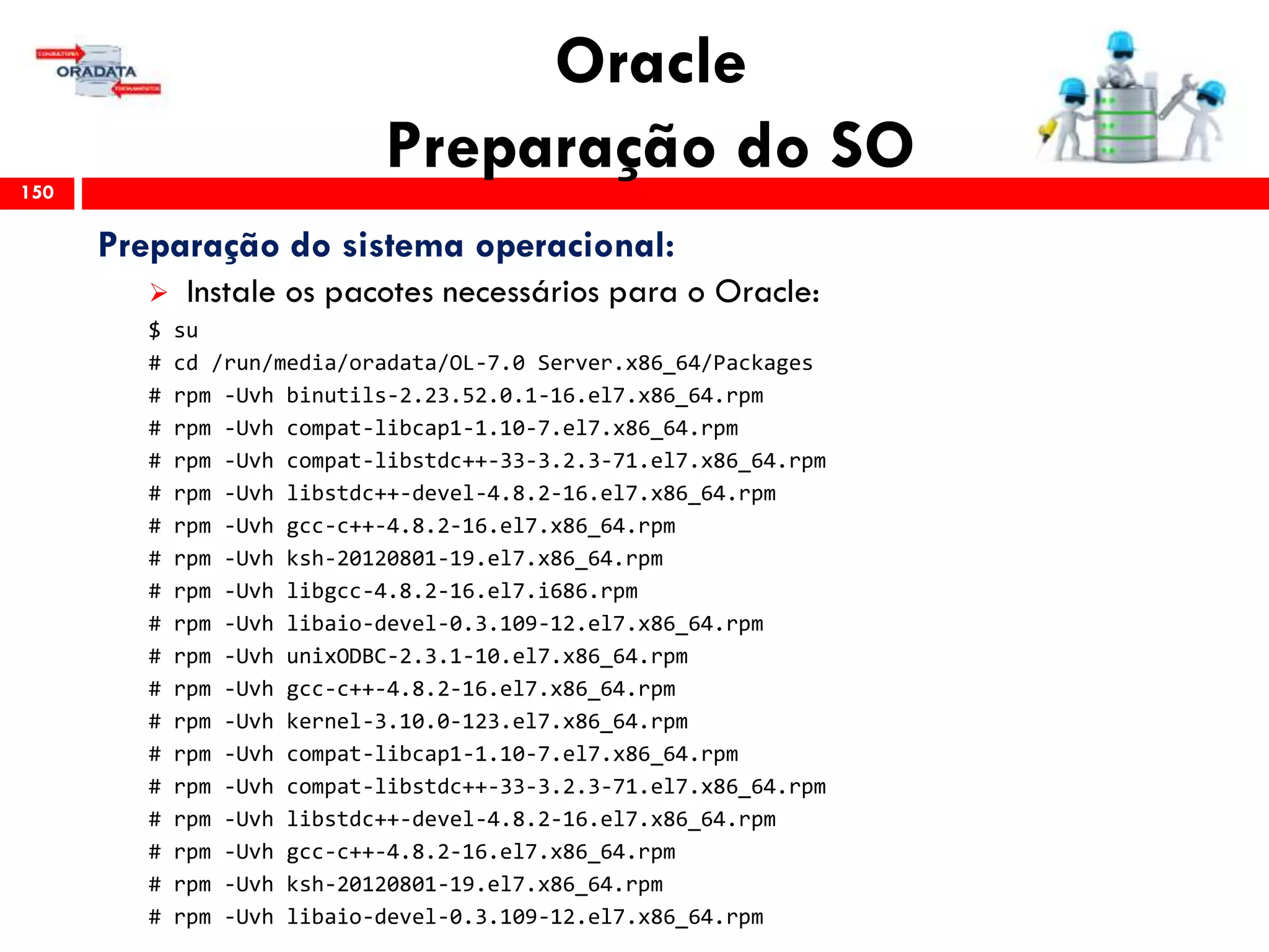 Oracle
Preparação do SO150
Preparação do sistema operacional:
 Instale os pacotes necessários para o Oracle:
$ su
# cd /run/media/oradata/OL-7.0 Server.x86_64/Packages
# rpm -Uvh binutils-2.23.52.0.1-16.el7.x86_64.rpm
# rpm -Uvh compat-libcap1-1.10-7.el7.x86_64.rpm
# rpm -Uvh compat-libstdc++-33-3.2.3-71.el7.x86_64.rpm
# rpm -Uvh libstdc++-devel-4.8.2-16.el7.x86_64.rpm
# rpm -Uvh gcc-c++-4.8.2-16.el7.x86_64.rpm
# rpm -Uvh ksh-20120801-19.el7.x86_64.rpm
# rpm -Uvh libgcc-4.8.2-16.el7.i686.rpm
# rpm -Uvh libaio-devel-0.3.109-12.el7.x86_64.rpm
# rpm -Uvh unixODBC-2.3.1-10.el7.x86_64.rpm
# rpm -Uvh gcc-c++-4.8.2-16.el7.x86_64.rpm
# rpm -Uvh kernel-3.10.0-123.el7.x86_64.rpm
# rpm -Uvh compat-libcap1-1.10-7.el7.x86_64.rpm
# rpm -Uvh compat-libstdc++-33-3.2.3-71.el7.x86_64.rpm
# rpm -Uvh libstdc++-devel-4.8.2-16.el7.x86_64.rpm
# rpm -Uvh gcc-c++-4.8.2-16.el7.x86_64.rpm
# rpm -Uvh ksh-20120801-19.el7.x86_64.rpm
# rpm -Uvh libaio-devel-0.3.109-12.el7.x86_64.rpm
 