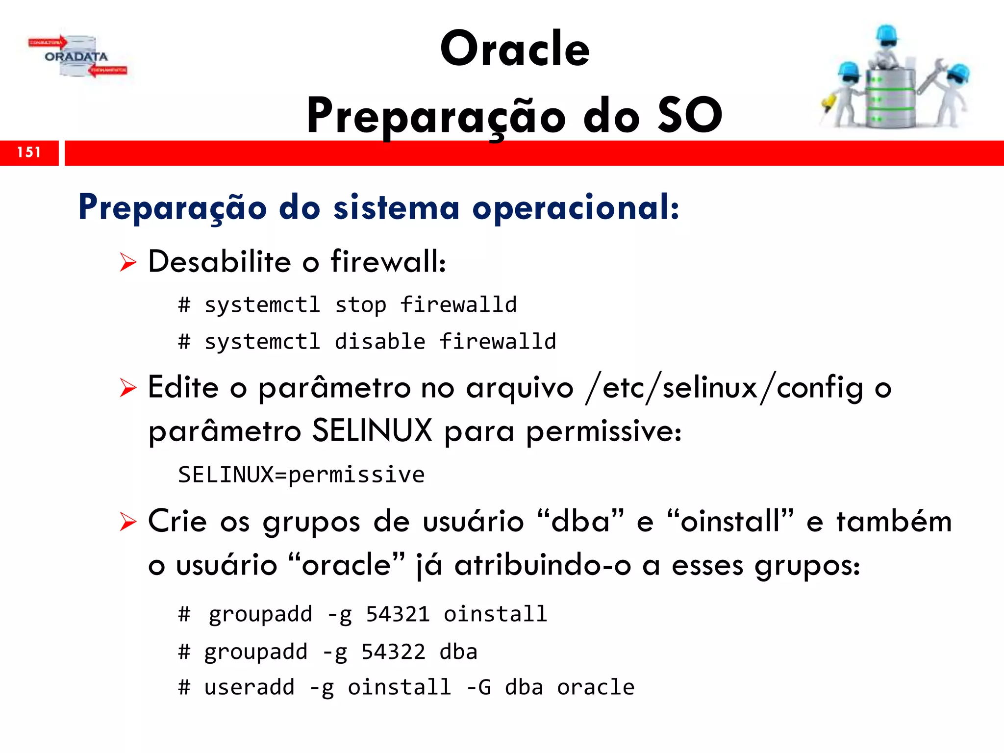 Oracle
Preparação do SO151
Preparação do sistema operacional:
 Desabilite o firewall:
# systemctl stop firewalld
# systemctl disable firewalld
 Edite o parâmetro no arquivo /etc/selinux/config o
parâmetro SELINUX para permissive:
SELINUX=permissive
 Crie os grupos de usuário “dba” e “oinstall” e também
o usuário “oracle” já atribuindo-o a esses grupos:
# groupadd -g 54321 oinstall
# groupadd -g 54322 dba
# useradd -g oinstall -G dba oracle
 