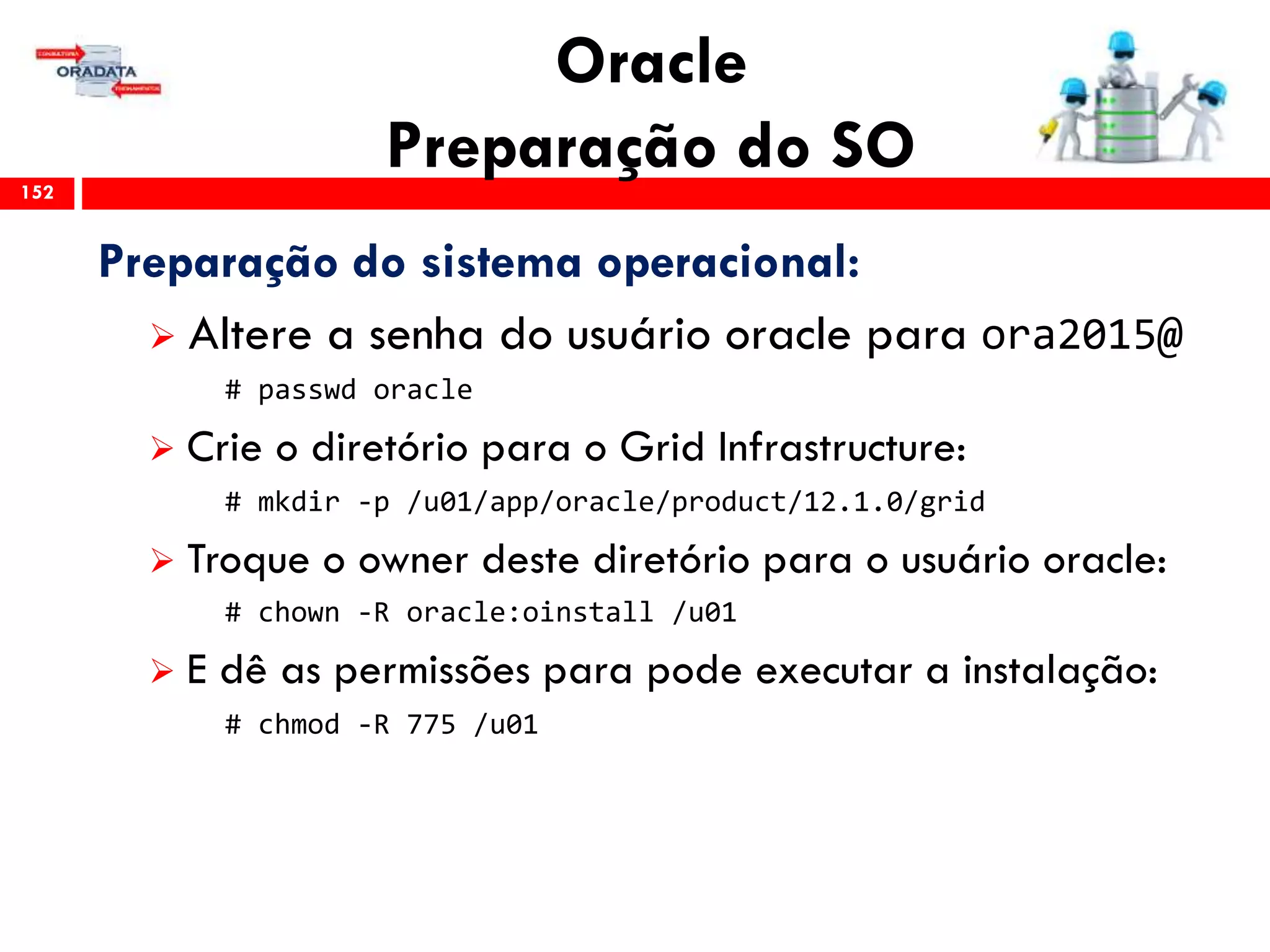 Oracle
Preparação do SO152
Preparação do sistema operacional:
 Altere a senha do usuário oracle para ora2015@
# passwd oracle
 Crie o diretório para o Grid Infrastructure:
# mkdir -p /u01/app/oracle/product/12.1.0/grid
 Troque o owner deste diretório para o usuário oracle:
# chown -R oracle:oinstall /u01
 E dê as permissões para pode executar a instalação:
# chmod -R 775 /u01
 