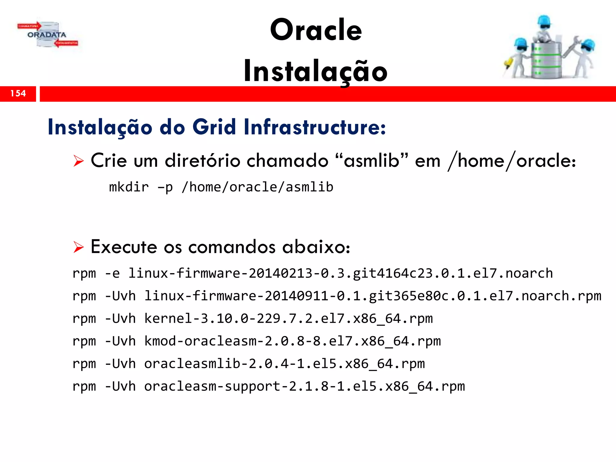 Oracle
Instalação154
Instalação do Grid Infrastructure:
 Crie um diretório chamado “asmlib” em /home/oracle:
mkdir –p /home/oracle/asmlib
 Execute os comandos abaixo:
rpm -e linux-firmware-20140213-0.3.git4164c23.0.1.el7.noarch
rpm -Uvh linux-firmware-20140911-0.1.git365e80c.0.1.el7.noarch.rpm
rpm -Uvh kernel-3.10.0-229.7.2.el7.x86_64.rpm
rpm -Uvh kmod-oracleasm-2.0.8-8.el7.x86_64.rpm
rpm -Uvh oracleasmlib-2.0.4-1.el5.x86_64.rpm
rpm -Uvh oracleasm-support-2.1.8-1.el5.x86_64.rpm
 