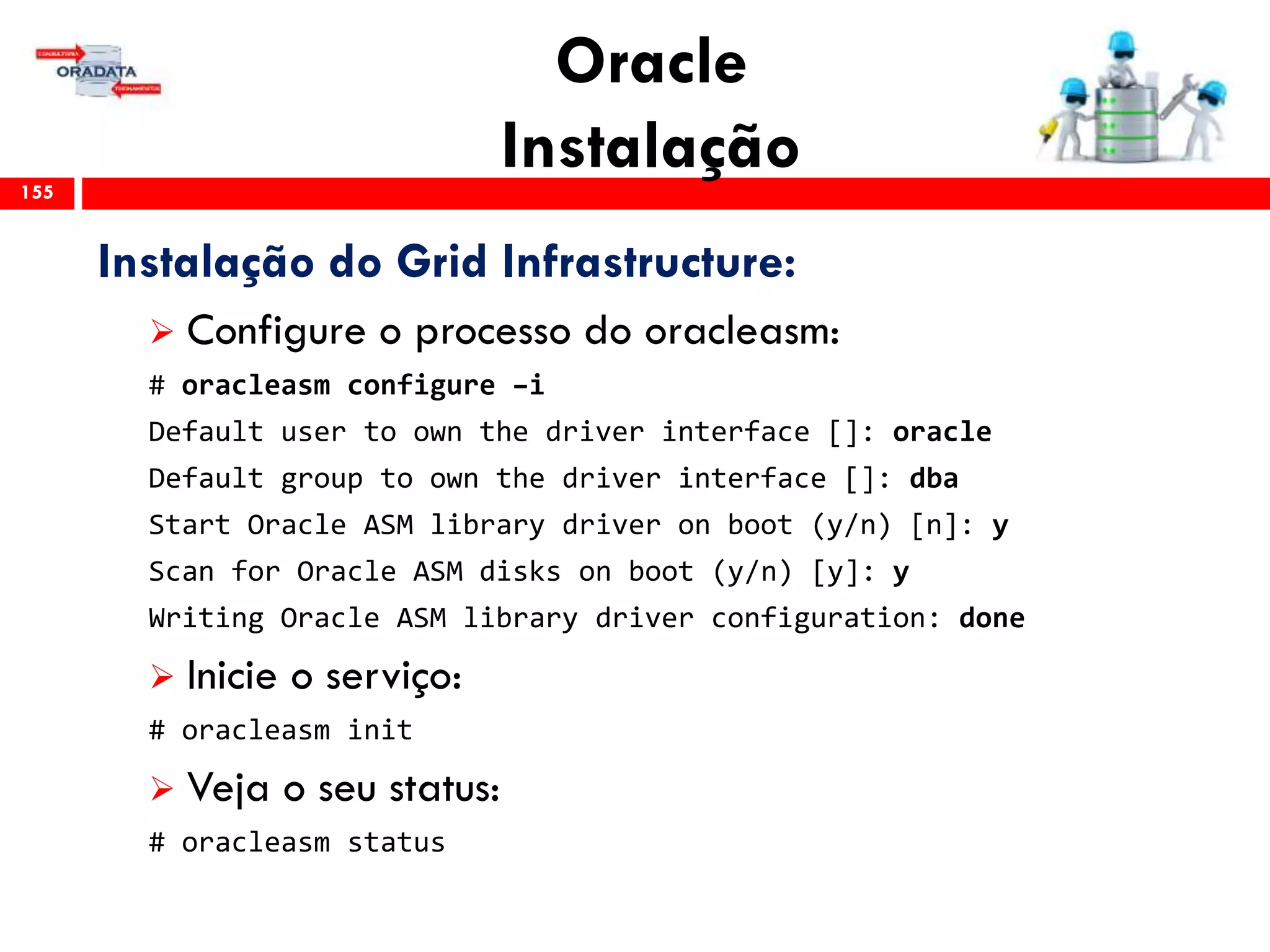 Oracle
Instalação155
Instalação do Grid Infrastructure:
 Configure o processo do oracleasm:
# oracleasm configure –i
Default user to own the driver interface []: oracle
Default group to own the driver interface []: dba
Start Oracle ASM library driver on boot (y/n) [n]: y
Scan for Oracle ASM disks on boot (y/n) [y]: y
Writing Oracle ASM library driver configuration: done
 Inicie o serviço:
# oracleasm init
 Veja o seu status:
# oracleasm status
 