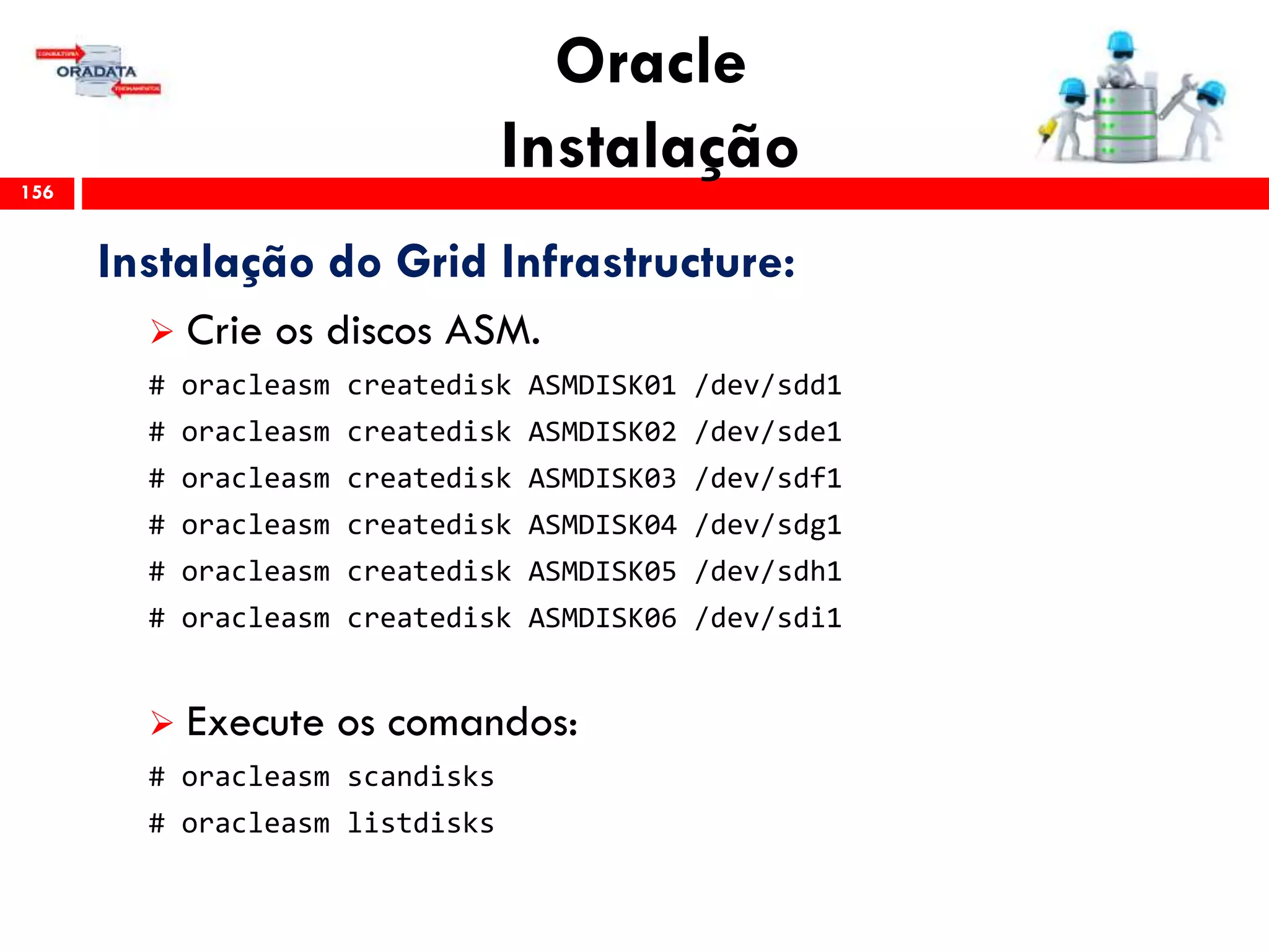 Oracle
Instalação156
Instalação do Grid Infrastructure:
 Crie os discos ASM.
# oracleasm createdisk ASMDISK01 /dev/sdd1
# oracleasm createdisk ASMDISK02 /dev/sde1
# oracleasm createdisk ASMDISK03 /dev/sdf1
# oracleasm createdisk ASMDISK04 /dev/sdg1
# oracleasm createdisk ASMDISK05 /dev/sdh1
# oracleasm createdisk ASMDISK06 /dev/sdi1
 Execute os comandos:
# oracleasm scandisks
# oracleasm listdisks
 