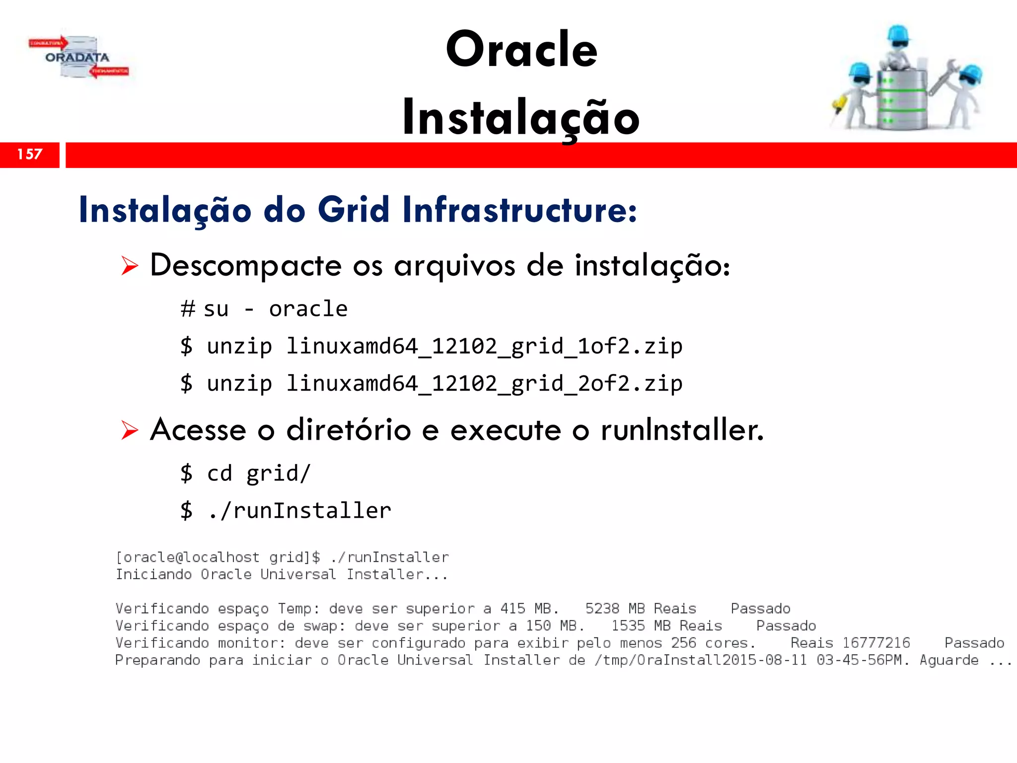Oracle
Instalação157
Instalação do Grid Infrastructure:
 Descompacte os arquivos de instalação:
# su - oracle
$ unzip linuxamd64_12102_grid_1of2.zip
$ unzip linuxamd64_12102_grid_2of2.zip
 Acesse o diretório e execute o runInstaller.
$ cd grid/
$ ./runInstaller
 