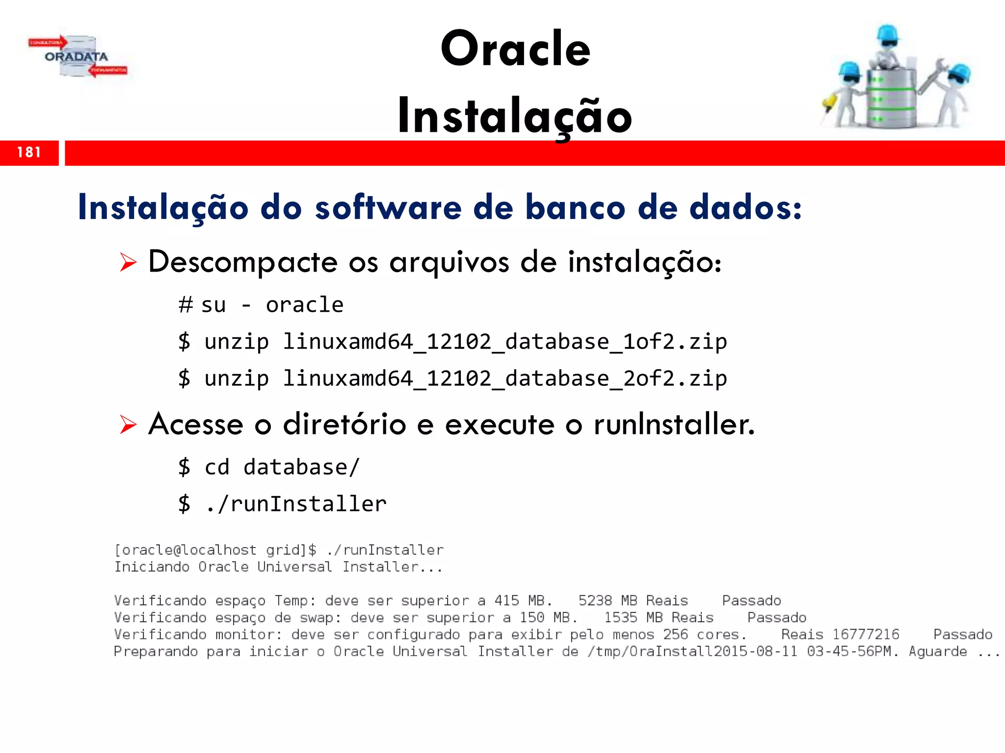 Oracle
Instalação181
Instalação do software de banco de dados:
 Descompacte os arquivos de instalação:
# su - oracle
$ unzip linuxamd64_12102_database_1of2.zip
$ unzip linuxamd64_12102_database_2of2.zip
 Acesse o diretório e execute o runInstaller.
$ cd database/
$ ./runInstaller
 