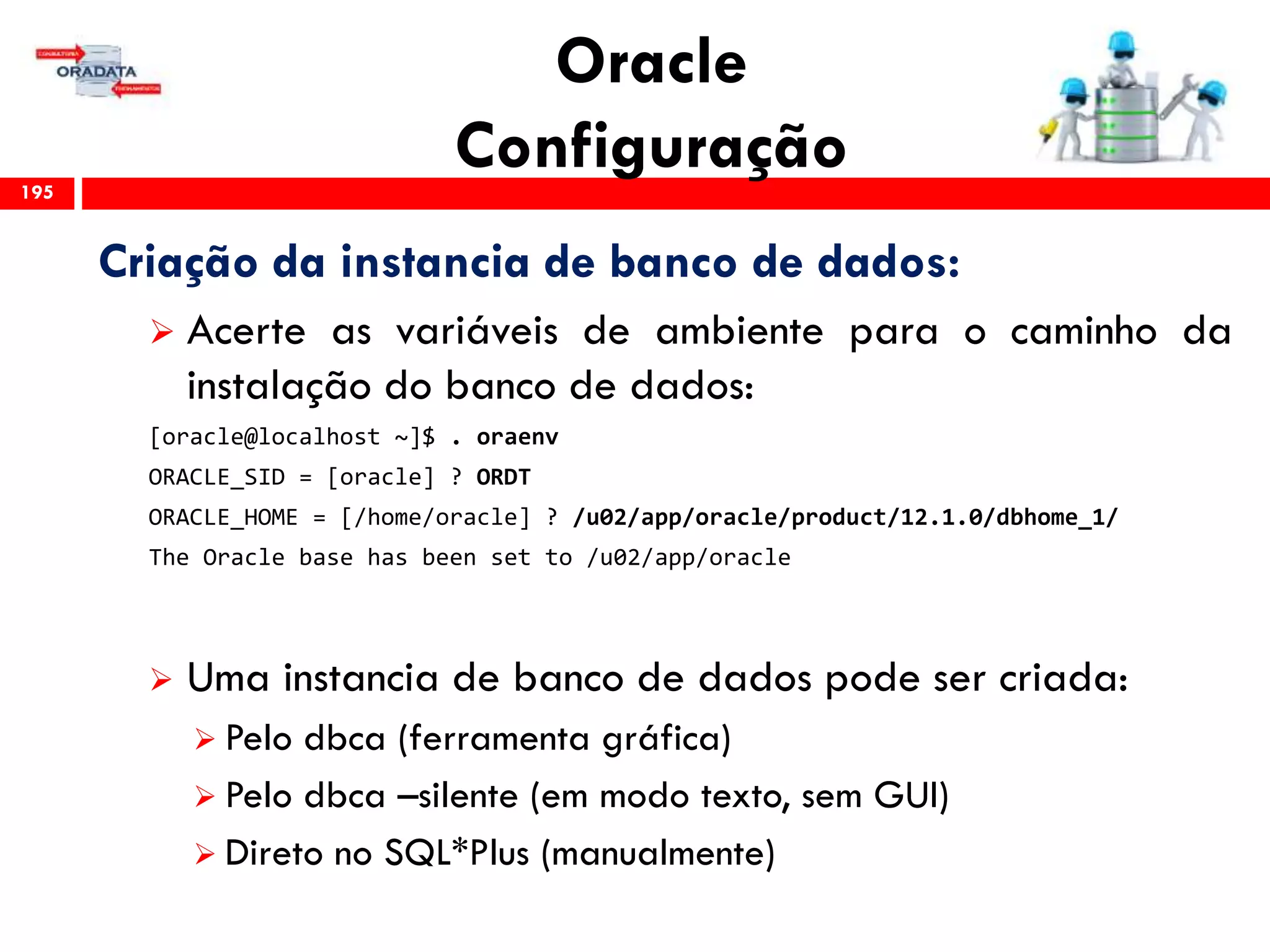 Oracle
Configuração195
Criação da instancia de banco de dados:
 Acerte as variáveis de ambiente para o caminho da
instalação do banco de dados:
[oracle@localhost ~]$ . oraenv
ORACLE_SID = [oracle] ? ORDT
ORACLE_HOME = [/home/oracle] ? /u02/app/oracle/product/12.1.0/dbhome_1/
The Oracle base has been set to /u02/app/oracle
 Uma instancia de banco de dados pode ser criada:
 Pelo dbca (ferramenta gráfica)
 Pelo dbca –silente (em modo texto, sem GUI)
 Direto no SQL*Plus (manualmente)
 