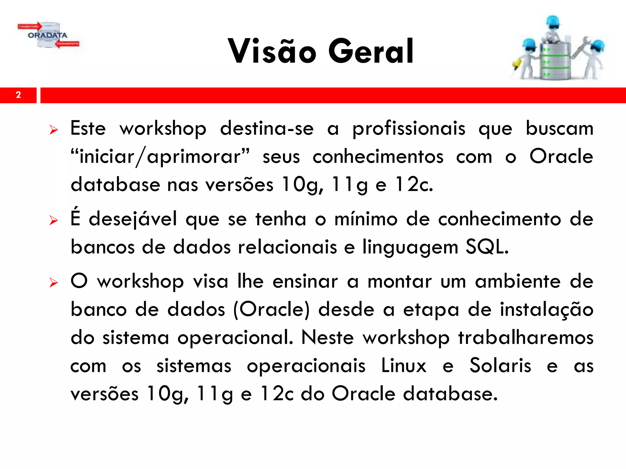 Visão Geral
 Este workshop destina-se a profissionais que buscam
“iniciar/aprimorar” seus conhecimentos com o Oracle
database nas versões 10g, 11g e 12c.
 É desejável que se tenha o mínimo de conhecimento de
bancos de dados relacionais e linguagem SQL.
 O workshop visa lhe ensinar a montar um ambiente de
banco de dados (Oracle) desde a etapa de instalação
do sistema operacional. Neste workshop trabalharemos
com os sistemas operacionais Linux e Solaris e as
versões 10g, 11g e 12c do Oracle database.
2
 