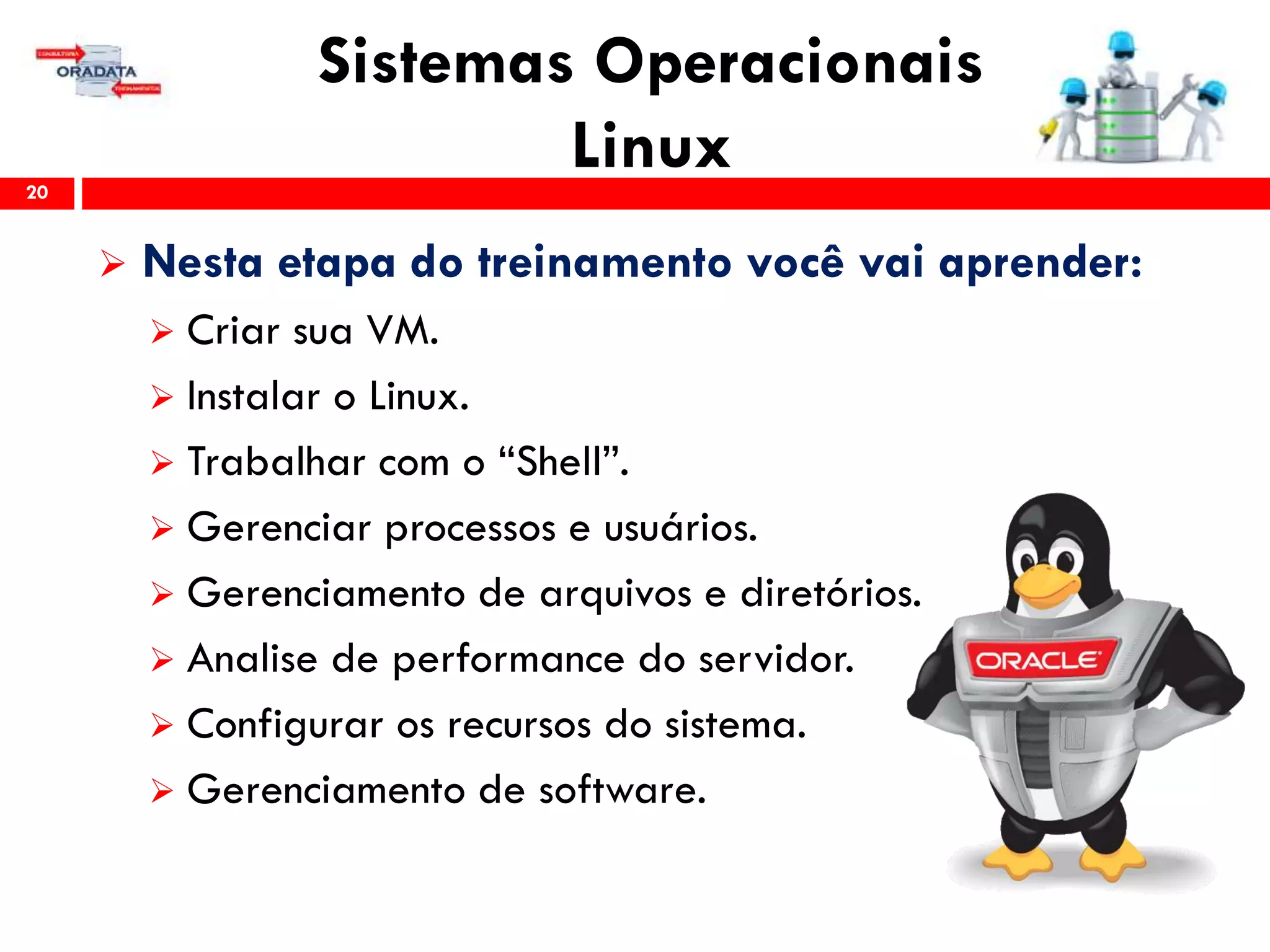 Sistemas Operacionais
Linux20
 Nesta etapa do treinamento você vai aprender:
 Criar sua VM.
 Instalar o Linux.
 Trabalhar com o “Shell”.
 Gerenciar processos e usuários.
 Gerenciamento de arquivos e diretórios.
 Analise de performance do servidor.
 Configurar os recursos do sistema.
 Gerenciamento de software.
 