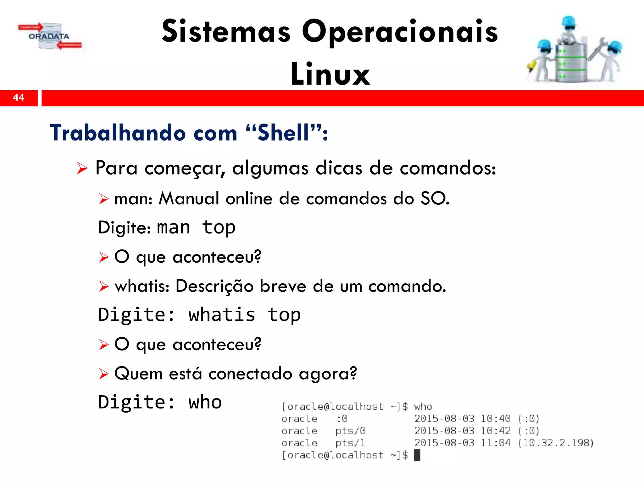 Sistemas Operacionais
Linux44
Trabalhando com “Shell”:
 Para começar, algumas dicas de comandos:
 man: Manual online de comandos do SO.
Digite: man top
 O que aconteceu?
 whatis: Descrição breve de um comando.
Digite: whatis top
 O que aconteceu?
 Quem está conectado agora?
Digite: who
 