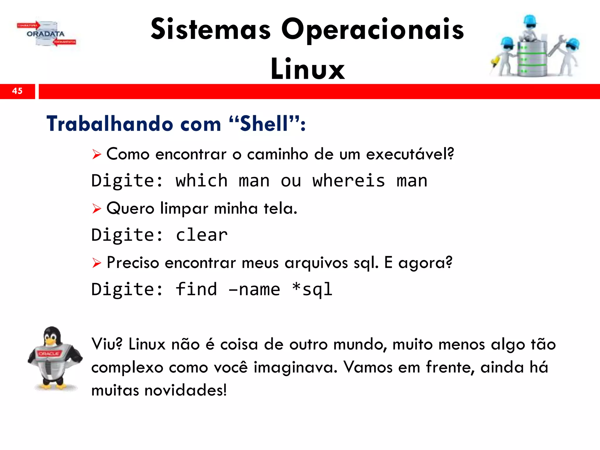 Sistemas Operacionais
Linux45
Trabalhando com “Shell”:
 Como encontrar o caminho de um executável?
Digite: which man ou whereis man
 Quero limpar minha tela.
Digite: clear
 Preciso encontrar meus arquivos sql. E agora?
Digite: find –name *sql
Viu? Linux não é coisa de outro mundo, muito menos algo tão
complexo como você imaginava. Vamos em frente, ainda há
muitas novidades!
 