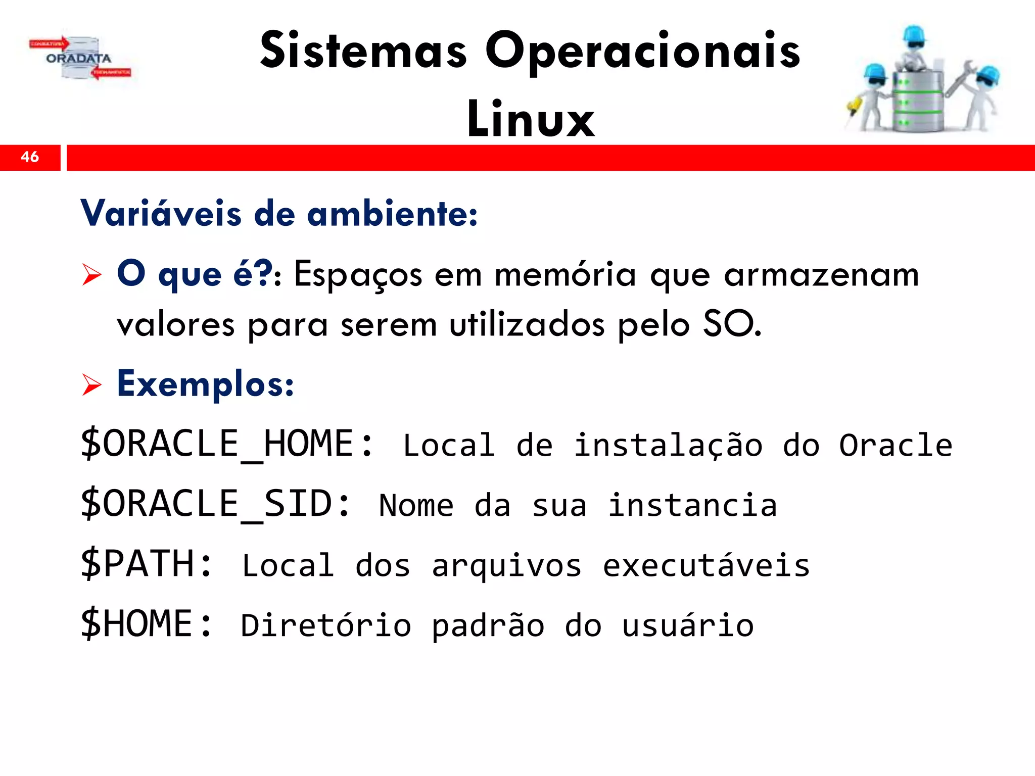 Sistemas Operacionais
Linux46
Variáveis de ambiente:
 O que é?: Espaços em memória que armazenam
valores para serem utilizados pelo SO.
 Exemplos:
$ORACLE_HOME: Local de instalação do Oracle
$ORACLE_SID: Nome da sua instancia
$PATH: Local dos arquivos executáveis
$HOME: Diretório padrão do usuário
 