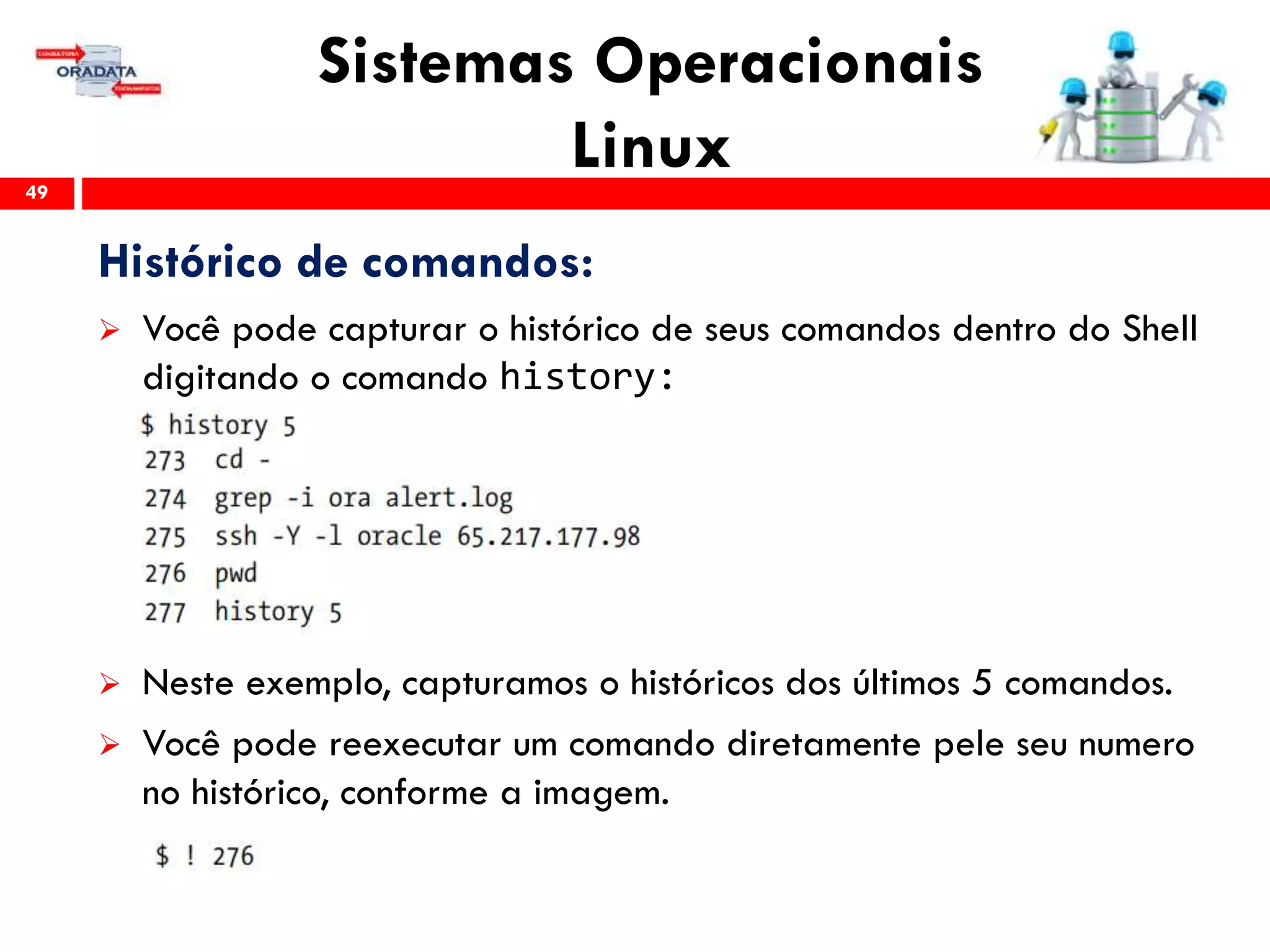 Sistemas Operacionais
Linux49
Histórico de comandos:
 Você pode capturar o histórico de seus comandos dentro do Shell
digitando o comando history:
 Neste exemplo, capturamos o históricos dos últimos 5 comandos.
 Você pode reexecutar um comando diretamente pele seu numero
no histórico, conforme a imagem.
 