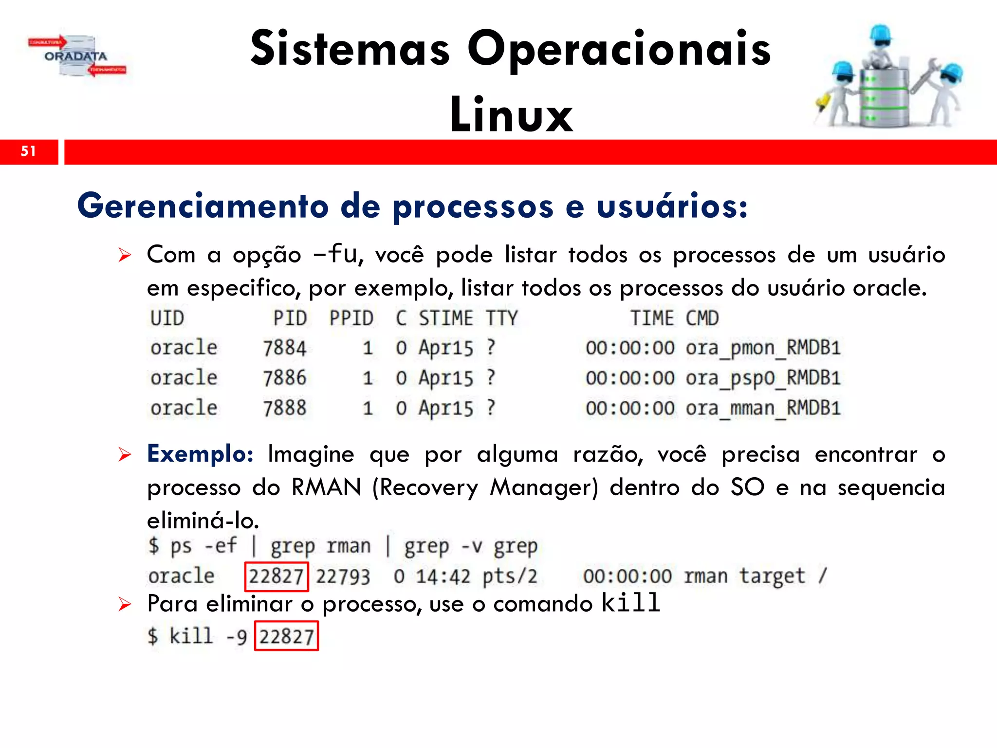 Sistemas Operacionais
Linux51
Gerenciamento de processos e usuários:
 Com a opção –fu, você pode listar todos os processos de um usuário
em especifico, por exemplo, listar todos os processos do usuário oracle.
 Exemplo: Imagine que por alguma razão, você precisa encontrar o
processo do RMAN (Recovery Manager) dentro do SO e na sequencia
eliminá-lo.
 Para eliminar o processo, use o comando kill
 