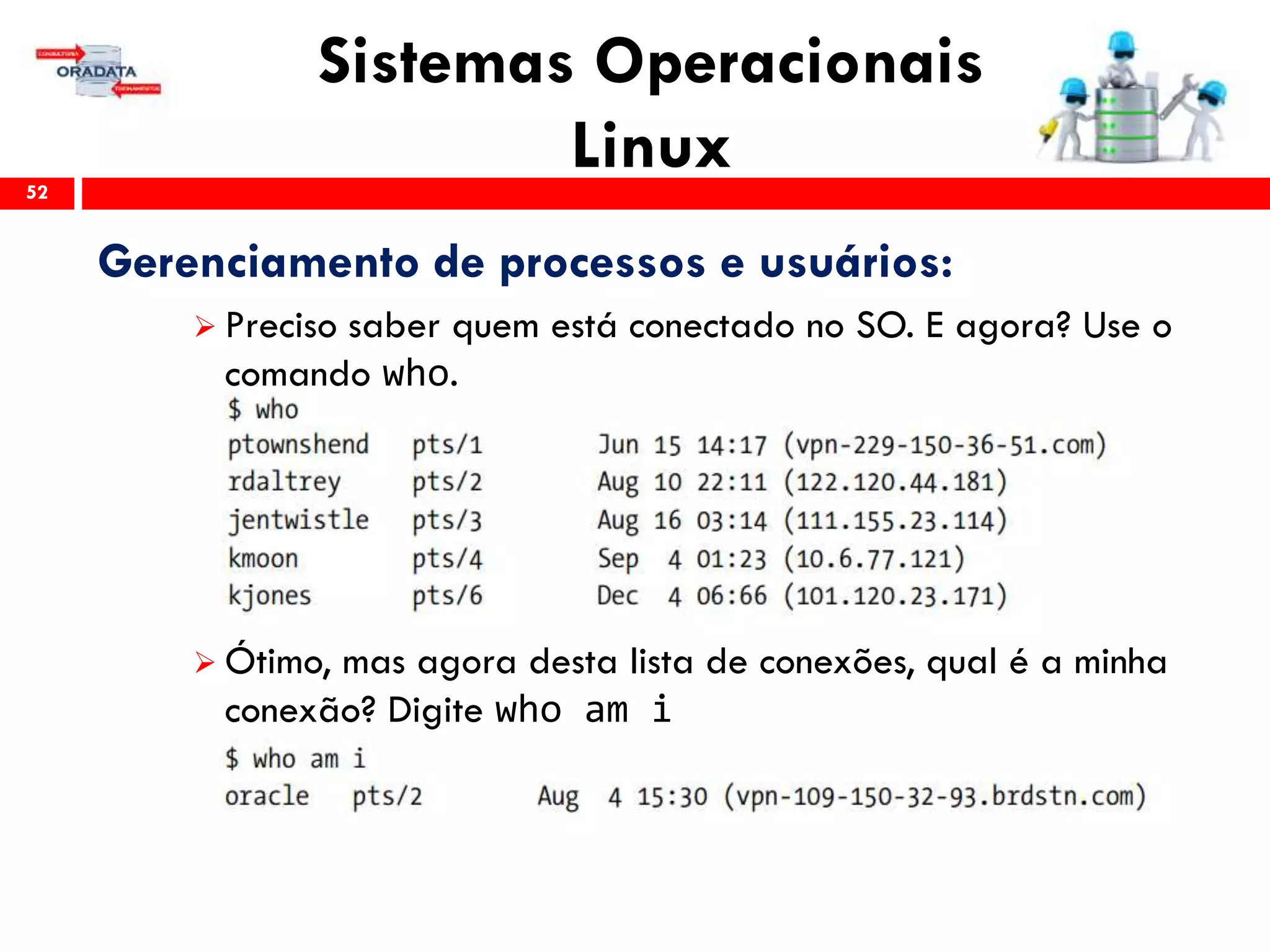 Sistemas Operacionais
Linux52
Gerenciamento de processos e usuários:
 Preciso saber quem está conectado no SO. E agora? Use o
comando who.
 Ótimo, mas agora desta lista de conexões, qual é a minha
conexão? Digite who am i
 