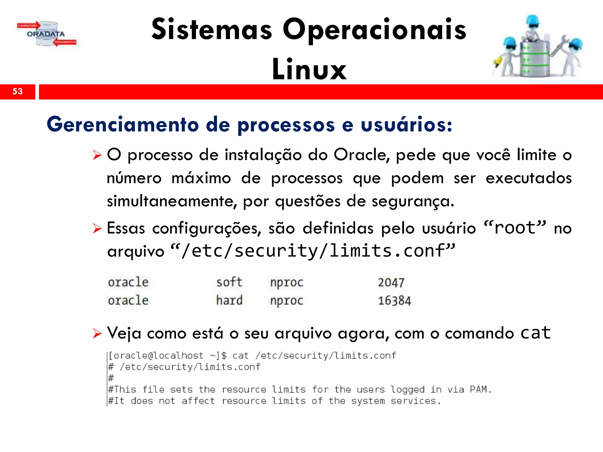 Sistemas Operacionais
Linux53
Gerenciamento de processos e usuários:
 O processo de instalação do Oracle, pede que você limite o
número máximo de processos que podem ser executados
simultaneamente, por questões de segurança.
 Essas configurações, são definidas pelo usuário “root” no
arquivo “/etc/security/limits.conf”
 Veja como está o seu arquivo agora, com o comando cat
 