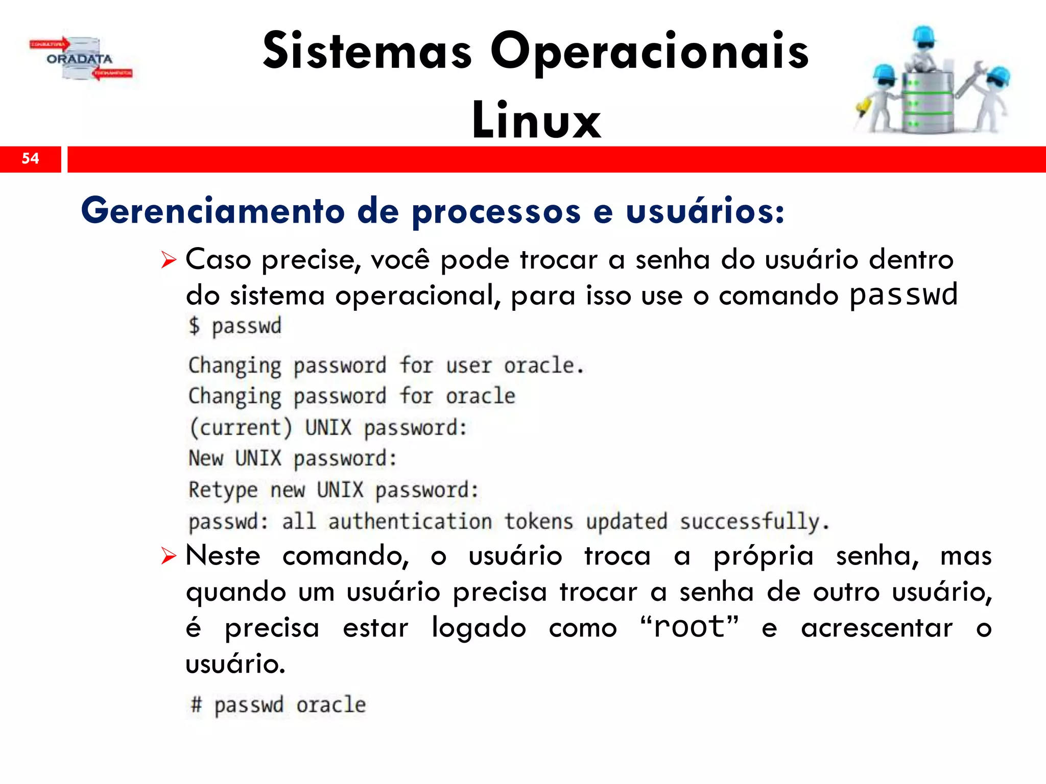 Sistemas Operacionais
Linux54
Gerenciamento de processos e usuários:
 Caso precise, você pode trocar a senha do usuário dentro
do sistema operacional, para isso use o comando passwd
 Neste comando, o usuário troca a própria senha, mas
quando um usuário precisa trocar a senha de outro usuário,
é precisa estar logado como “root” e acrescentar o
usuário.
 