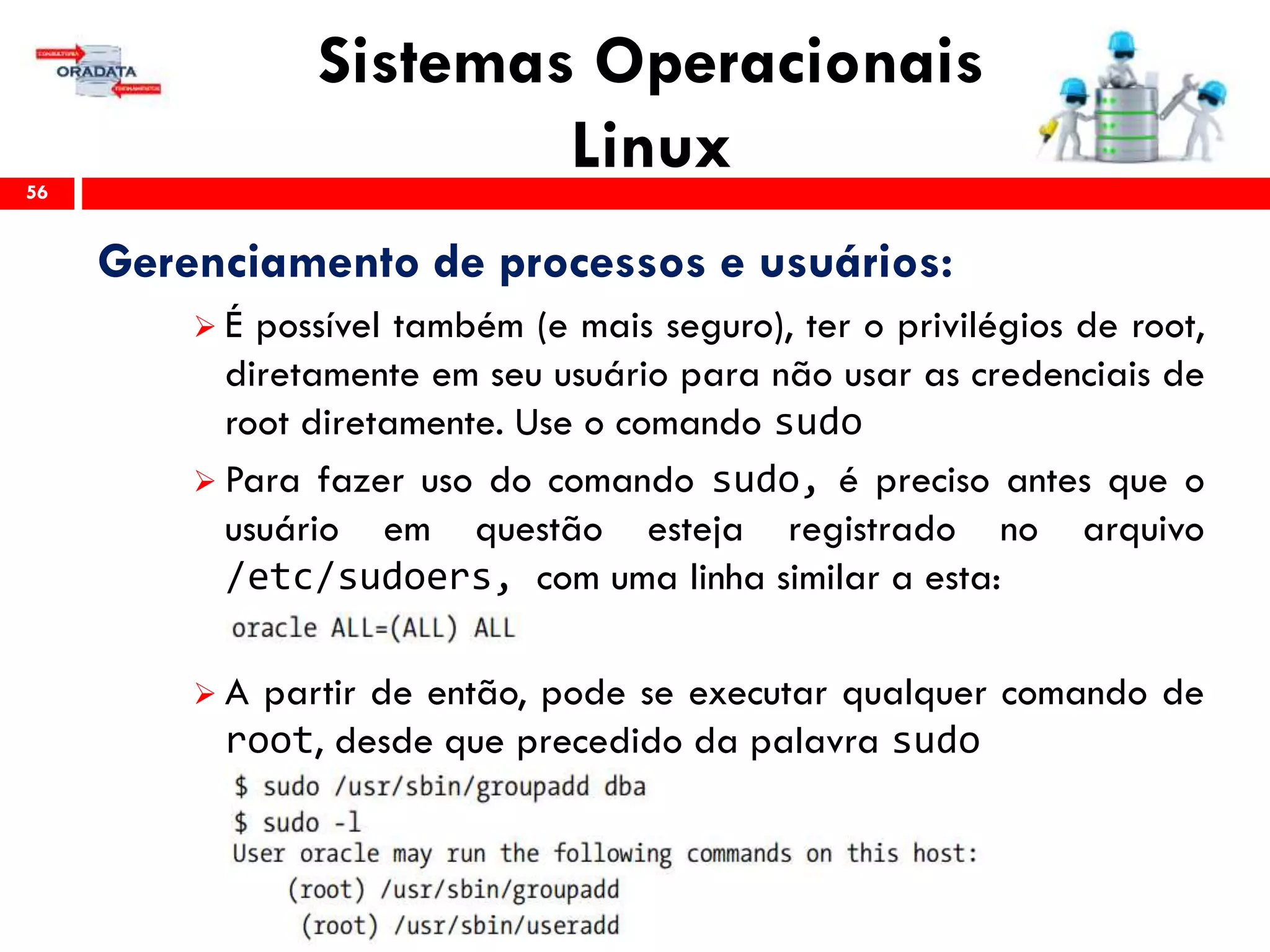 Sistemas Operacionais
Linux56
Gerenciamento de processos e usuários:
 É possível também (e mais seguro), ter o privilégios de root,
diretamente em seu usuário para não usar as credenciais de
root diretamente. Use o comando sudo
 Para fazer uso do comando sudo, é preciso antes que o
usuário em questão esteja registrado no arquivo
/etc/sudoers, com uma linha similar a esta:
 A partir de então, pode se executar qualquer comando de
root, desde que precedido da palavra sudo
 