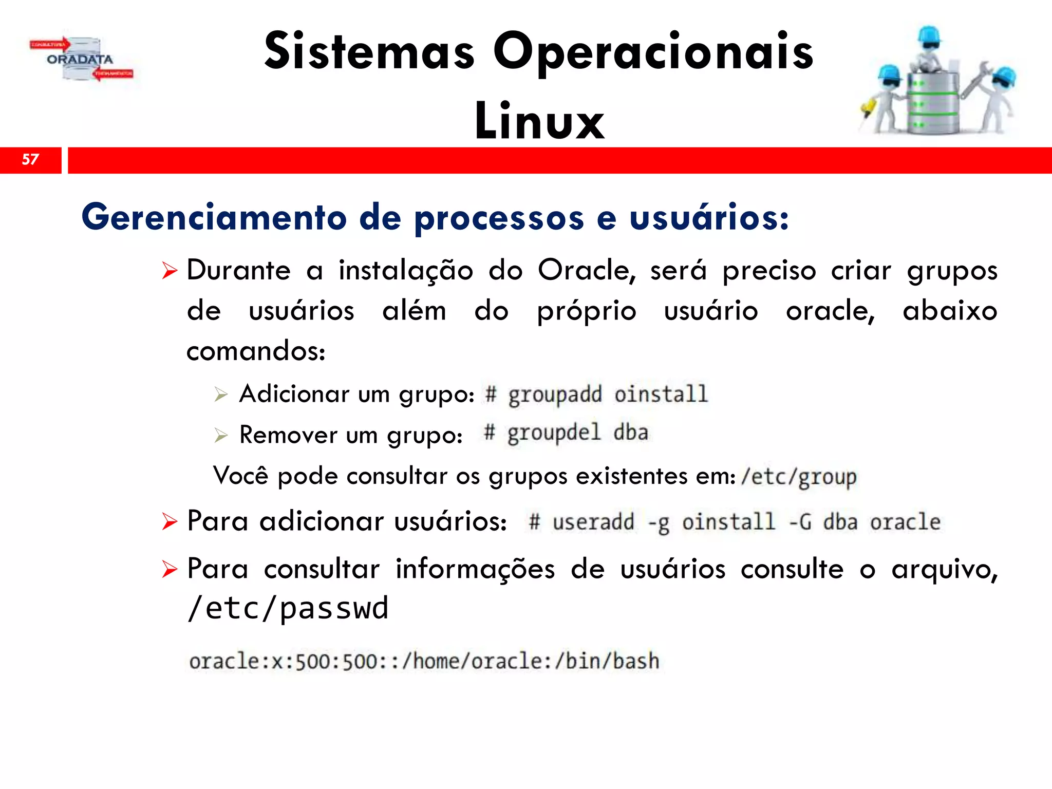 Sistemas Operacionais
Linux57
Gerenciamento de processos e usuários:
 Durante a instalação do Oracle, será preciso criar grupos
de usuários além do próprio usuário oracle, abaixo
comandos:
 Adicionar um grupo:
 Remover um grupo:
Você pode consultar os grupos existentes em:
 Para adicionar usuários:
 Para consultar informações de usuários consulte o arquivo,
/etc/passwd
 