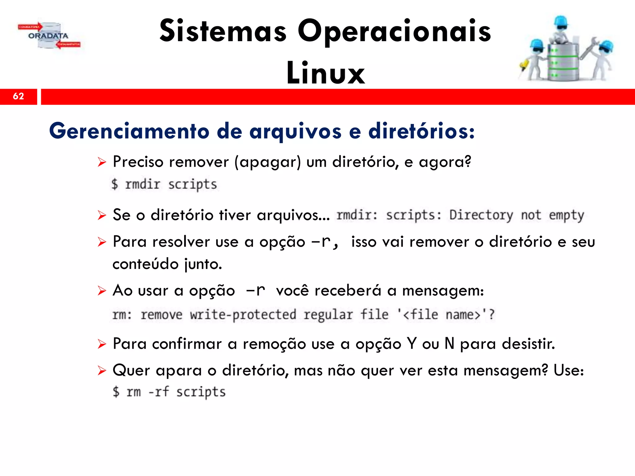 Sistemas Operacionais
Linux62
Gerenciamento de arquivos e diretórios:
 Preciso remover (apagar) um diretório, e agora?
 Se o diretório tiver arquivos...
 Para resolver use a opção –r, isso vai remover o diretório e seu
conteúdo junto.
 Ao usar a opção –r você receberá a mensagem:
 Para confirmar a remoção use a opção Y ou N para desistir.
 Quer apara o diretório, mas não quer ver esta mensagem? Use:
 
