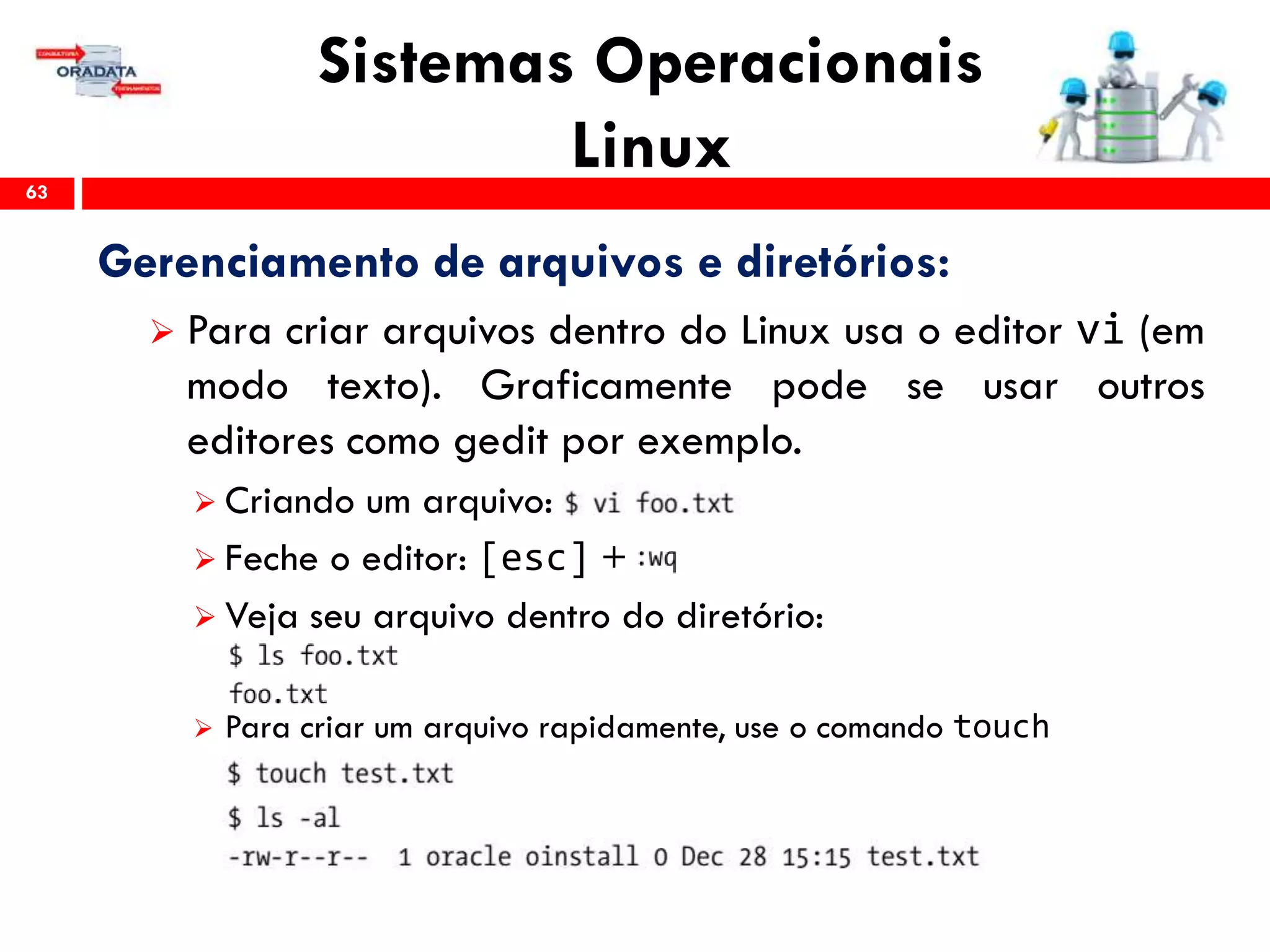Sistemas Operacionais
Linux63
Gerenciamento de arquivos e diretórios:
 Para criar arquivos dentro do Linux usa o editor vi (em
modo texto). Graficamente pode se usar outros
editores como gedit por exemplo.
 Criando um arquivo:
 Feche o editor: [esc] +
 Veja seu arquivo dentro do diretório:
 Para criar um arquivo rapidamente, use o comando touch
 