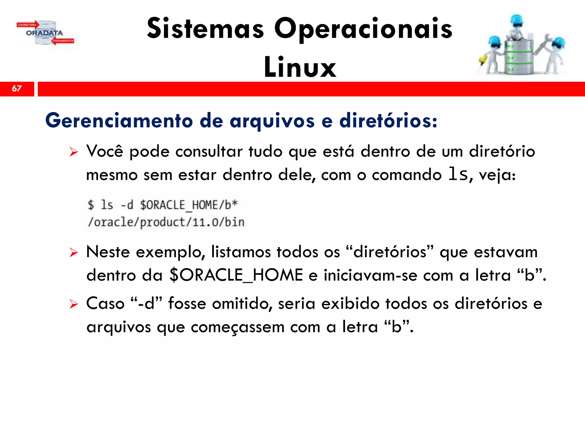 Sistemas Operacionais
Linux67
Gerenciamento de arquivos e diretórios:
 Você pode consultar tudo que está dentro de um diretório
mesmo sem estar dentro dele, com o comando ls, veja:
 Neste exemplo, listamos todos os “diretórios” que estavam
dentro da $ORACLE_HOME e iniciavam-se com a letra “b”.
 Caso “-d” fosse omitido, seria exibido todos os diretórios e
arquivos que começassem com a letra “b”.
 